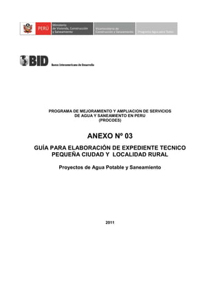 PROGRAMA DE MEJORAMIENTO Y AMPLIACION DE SERVICIOS
DE AGUA Y SANEAMIENTO EN PERU
(PROCOES)
ANEXO Nº 03
GUÍA PARA ELABORACIÓN DE EXPEDIENTE TECNICO
PEQUEÑA CIUDAD Y LOCALIDAD RURAL
Proyectos de Agua Potable y Saneamiento
2011
 