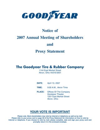 Notice of
          2007 Annual Meeting of Shareholders
                                               and
                                 Proxy Statement


         The Goodyear Tire & Rubber Company
                                      1144 East Market Street
                                      Akron, Ohio 44316-0001




                                   DATE:        April 10, 2007

                                   TIME:        9:00 A.M., Akron Time

                                   PLACE:       Offices Of The Company
                                                Goodyear Theater
                                                1201 East Market Street
                                                Akron, Ohio




                          YOUR VOTE IS IMPORTANT
            Please vote. Most shareholders may vote by Internet or telephone as well as by mail.
    Please refer to your proxy card or page 48 of the Proxy Statement for information on how to vote by
Internet or telephone. If you choose to vote by mail, please complete, date and sign your proxy card and
                                promptly return it in the enclosed envelope.
 