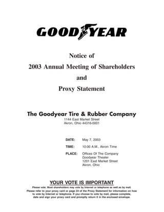 Notice of
 2003 Annual Meeting of Shareholders
                                         and
                          Proxy Statement


The Goodyear Tire & Rubber Company
                              1144 East Market Street
                              Akron, Ohio 44316-0001




                                DATE:         May 7, 2003

                                TIME:         10:00 A.M., Akron Time

                                PLACE:        Ofﬁces Of The Company
                                              Goodyear Theater
                                              1201 East Market Street
                                              Akron, Ohio




                  YOUR VOTE IS IMPORTANT
    Please vote. Most shareholders may vote by Internet or telephone as well as by mail.
Please refer to your proxy card or page 24 of the Proxy Statement for information on how
    to vote by Internet or telephone. If you choose to vote by mail, please complete,
     date and sign your proxy card and promptly return it in the enclosed envelope.
 
