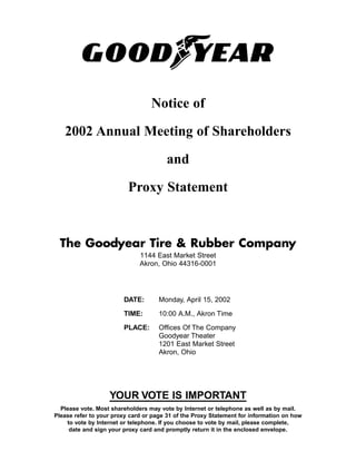 Notice of

   2002 Annual Meeting of Shareholders

                                        and

                          Proxy Statement


  The Goodyear Tire & Rubber Company
                              1144 East Market Street
                              Akron, Ohio 44316-0001




                        DATE:        Monday, April 15, 2002

                        TIME:        10:00 A.M., Akron Time

                        PLACE:       Offices Of The Company
                                     Goodyear Theater
                                     1201 East Market Street
                                     Akron, Ohio




                   YOUR VOTE IS IMPORTANT
  Please vote. Most shareholders may vote by Internet or telephone as well as by mail.
Please refer to your proxy card or page 31 of the Proxy Statement for information on how
    to vote by Internet or telephone. If you choose to vote by mail, please complete,
     date and sign your proxy card and promptly return it in the enclosed envelope.
 