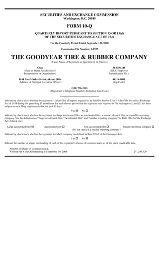 SECURITIES AND EXCHANGE COMMISSION
                                                           Washington, D.C. 20549

                                                             FORM 10-Q
                              QUARTERLY REPORT PURSUANT TO SECTION 13 OR 15(d)
                                  OF THE SECURITIES EXCHANGE ACT OF 1934
                                             For the Quarterly Period Ended September 30, 2008

                                                       Commission File Number: 1-1927


      THE GOODYEAR TIRE & RUBBER COMPANY
                                              (Exact Name of Registrant as Specified in its Charter)

                                 Ohio                                                                      34-0253240
                    (State or Other Jurisdiction of                                                     (I.R.S. Employer
                   Incorporation or Organization)                                                      Identification No.)

              1144 East Market Street, Akron, Ohio                                                        44316-0001
              (Address of Principal Executive Offices)                                                    (Zip Code)

                                                                 (330) 796-2121
                                             (Registrant’s Telephone Number, Including Area Code)


Indicate by check mark whether the registrant: (1) has filed all reports required to be filed by Section 13 or 15(d) of the Securities Exchange
Act of 1934 during the preceding 12 months (or for such shorter period that the registrant was required to file such reports), and (2) has been
subject to such filing requirements for the past 90 days.
                                                                 Yes        No
Indicate by check mark whether the registrant is a large accelerated filer, an accelerated filer, a non-accelerated filer, or a smaller reporting
company. See the definitions of “large accelerated filer,” “accelerated filer” and “smaller reporting company” in Rule 12b-2 of the Exchange
Act. (Check one):

  Large accelerated filer              Accelerated filer                     Non-accelerated filer              Smaller reporting company
                                                                  (Do not check if a smaller reporting company)
Indicate by check mark whether the registrant is a shell company (as defined in Rule 12b-2 of the Exchange Act).
                                                                 Yes        No
Indicate the number of shares outstanding of each of the registrant’s classes of common stock, as of the latest practicable date.

    Number of Shares of Common Stock,
    Without Par Value, Outstanding at September 30, 2008:                                                                      241,289,329
 