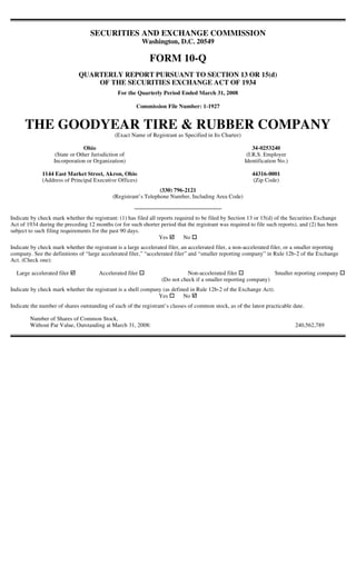 SECURITIES AND EXCHANGE COMMISSION
                                                           Washington, D.C. 20549

                                                             FORM 10-Q
                              QUARTERLY REPORT PURSUANT TO SECTION 13 OR 15(d)
                                  OF THE SECURITIES EXCHANGE ACT OF 1934
                                               For the Quarterly Period Ended March 31, 2008

                                                       Commission File Number: 1-1927


      THE GOODYEAR TIRE & RUBBER COMPANY
                                              (Exact Name of Registrant as Specified in Its Charter)

                                 Ohio                                                                      34-0253240
                    (State or Other Jurisdiction of                                                     (I.R.S. Employer
                   Incorporation or Organization)                                                      Identification No.)

              1144 East Market Street, Akron, Ohio                                                        44316-0001
              (Address of Principal Executive Offices)                                                    (Zip Code)
                                                                 (330) 796-2121
                                             (Registrant’s Telephone Number, Including Area Code)


Indicate by check mark whether the registrant: (1) has filed all reports required to be filed by Section 13 or 15(d) of the Securities Exchange
Act of 1934 during the preceding 12 months (or for such shorter period that the registrant was required to file such reports), and (2) has been
subject to such filing requirements for the past 90 days.
                                                                  Yes       No
Indicate by check mark whether the registrant is a large accelerated filer, an accelerated filer, a non-accelerated filer, or a smaller reporting
company. See the definitions of “large accelerated filer,” “accelerated filer” and “smaller reporting company” in Rule 12b-2 of the Exchange
Act. (Check one):

  Large accelerated filer              Accelerated filer                     Non-accelerated filer              Smaller reporting company
                                                                  (Do not check if a smaller reporting company)
Indicate by check mark whether the registrant is a shell company (as defined in Rule 12b-2 of the Exchange Act).
                                                               Yes        No
Indicate the number of shares outstanding of each of the registrant’s classes of common stock, as of the latest practicable date.

        Number of Shares of Common Stock,
        Without Par Value, Outstanding at March 31, 2008:                                                                    240,562,789
 