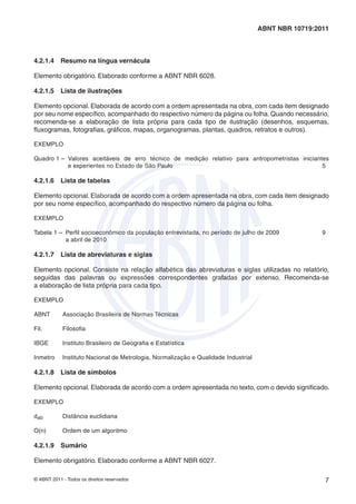 © ABNT 2011 - Todos os direitos reservados 7
ABNT NBR 10719:2011
4.2.1.4 Resumo na língua vernácula
Elemento obrigatório. Elaborado conforme a ABNT NBR 6028.
4.2.1.5 Lista de ilustrações
Elemento opcional. Elaborada de acordo com a ordem apresentada na obra, com cada item designado
por seu nome especíﬁco, acompanhado do respectivo número da página ou folha. Quando necessário,
recomenda-se a elaboração de lista própria para cada tipo de ilustração (desenhos, esquemas,
ﬂuxogramas, fotograﬁas, gráﬁcos, mapas, organogramas, plantas, quadros, retratos e outros).
EXEMPLO
Quadro 1 – Valores aceitáveis de erro técnico de medição relativo para antropometristas iniciantes
e experientes no Estado de São Paulo 5
4.2.1.6 Lista de tabelas
Elemento opcional. Elaborada de acordo com a ordem apresentada na obra, com cada item designado
por seu nome especíﬁco, acompanhado do respectivo número da página ou folha.
EXEMPLO
Tabela 1 – Perﬁl socioeconômico da população entrevistada, no período de julho de 2009 9
a abril de 2010
4.2.1.7 Lista de abreviaturas e siglas
Elemento opcional. Consiste na relação alfabética das abreviaturas e siglas utilizadas no relatório,
seguidas das palavras ou expressões correspondentes grafadas por extenso. Recomenda-se
a elaboração de lista própria para cada tipo.
EXEMPLO
ABNT Associação Brasileira de Normas Técnicas
Fil. Filosoﬁa
IBGE Instituto Brasileiro de Geograﬁa e Estatística
Inmetro Instituto Nacional de Metrologia, Normalização e Qualidade Industrial
4.2.1.8 Lista de símbolos
Elemento opcional. Elaborada de acordo com a ordem apresentada no texto, com o devido signiﬁcado.
EXEMPLO
dab Distância euclidiana
O(n) Ordem de um algoritmo
4.2.1.9 Sumário
Elemento obrigatório. Elaborado conforme a ABNT NBR 6027.
 