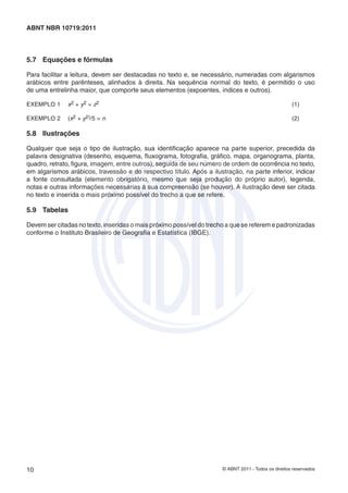 © ABNT 2011 - Todos os direitos reservados10
ABNT NBR 10719:2011
5.7 Equações e fórmulas
Para facilitar a leitura, devem ser destacadas no texto e, se necessário, numeradas com algarismos
arábicos entre parênteses, alinhados à direita. Na sequência normal do texto, é permitido o uso
de uma entrelinha maior, que comporte seus elementos (expoentes, índices e outros).
EXEMPLO 1 x2 + y2 = z2 (1)
EXEMPLO 2 (x2 + y2)/5 = n (2)
5.8 Ilustrações
Qualquer que seja o tipo de ilustração, sua identiﬁcação aparece na parte superior, precedida da
palavra designativa (desenho, esquema, ﬂuxograma, fotograﬁa, gráﬁco, mapa, organograma, planta,
quadro, retrato, ﬁgura, imagem, entre outros), seguida de seu número de ordem de ocorrência no texto,
em algarismos arábicos, travessão e do respectivo título. Após a ilustração, na parte inferior, indicar
a fonte consultada (elemento obrigatório, mesmo que seja produção do próprio autor), legenda,
notas e outras informações necessárias à sua compreensão (se houver). A ilustração deve ser citada
no texto e inserida o mais próximo possível do trecho a que se refere.
5.9 Tabelas
Devem ser citadas no texto, inseridas o mais próximo possível do trecho a que se referem e padronizadas
conforme o Instituto Brasileiro de Geograﬁa e Estatística (IBGE).
 
