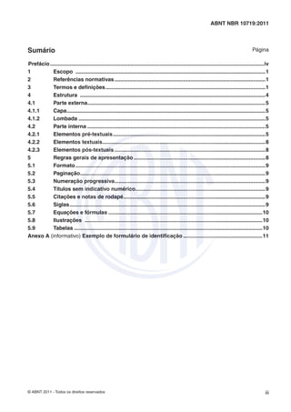© ABNT 2011 - Todos os direitos reservados iii
ABNT NBR 10719:2011
Sumário Página
Prefácio...............................................................................................................................................iv
1 Escopo ...............................................................................................................................1
2 Referências normativas.....................................................................................................1
3 Termos e deﬁnições...........................................................................................................1
4 Estrutura ............................................................................................................................4
4.1 Parte externa.......................................................................................................................5
4.1.1 Capa.....................................................................................................................................5
4.1.2 Lombada .............................................................................................................................5
4.2 Parte interna .......................................................................................................................5
4.2.1 Elementos pré-textuais......................................................................................................5
4.2.2 Elementos textuais.............................................................................................................8
4.2.3 Elementos pós-textuais.....................................................................................................8
5 Regras gerais de apresentação ........................................................................................8
5.1 Formato...............................................................................................................................9
5.2 Paginação............................................................................................................................9
5.3 Numeração progressiva.....................................................................................................9
5.4 Títulos sem indicativo numérico.......................................................................................9
5.5 Citações e notas de rodapé...............................................................................................9
5.6 Siglas...................................................................................................................................9
5.7 Equações e fórmulas .......................................................................................................10
5.8 Ilustrações .......................................................................................................................10
5.9 Tabelas ..............................................................................................................................10
Anexo A (informativo) Exemplo de formulário de identiﬁcação .....................................................11
 