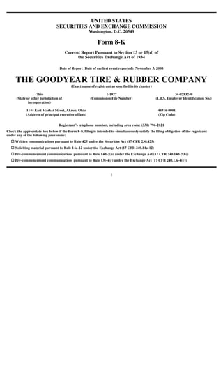 UNITED STATES
                                 SECURITIES AND EXCHANGE COMMISSION
                                                       Washington, D.C. 20549

                                                            Form 8-K
                                        Current Report Pursuant to Section 13 or 15(d) of
                                              the Securities Exchange Act of 1934

                                   Date of Report (Date of earliest event reported): November 3, 2008


     THE GOODYEAR TIRE & RUBBER COMPANY
                                           (Exact name of registrant as specified in its charter)

                   Ohio                                        1-1927                                           34-0253240
      (State or other jurisdiction of                  (Commission File Number)                     (I.R.S. Employer Identification No.)
              incorporation)

            1144 East Market Street, Akron, Ohio                                                     44316-0001
            (Address of principal executive offices)                                                 (Zip Code)

                                  Registrant’s telephone number, including area code: (330) 796-2121
Check the appropriate box below if the Form 8-K filing is intended to simultaneously satisfy the filing obligation of the registrant
under any of the following provisions:
     Written communications pursuant to Rule 425 under the Securities Act (17 CFR 230.425)
     Soliciting material pursuant to Rule 14a-12 under the Exchange Act (17 CFR 240.14a-12)
     Pre-commencement communications pursuant to Rule 14d-2(b) under the Exchange Act (17 CFR 240.14d-2(b))
     Pre-commencement communications pursuant to Rule 13e-4(c) under the Exchange Act (17 CFR 240.13e-4(c))



                                                                     1
 
