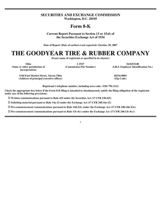 SECURITIES AND EXCHANGE COMMISSION
                                                       Washington, D.C. 20549

                                                            Form 8-K
                                        Current Report Pursuant to Section 13 or 15(d) of
                                              the Securities Exchange Act of 1934

                                   Date of Report (Date of earliest event reported): October 30, 2007


     THE GOODYEAR TIRE & RUBBER COMPANY
                                           (Exact name of registrant as specified in its charter)

                   Ohio                                        1-1927                                           34-0253240
      (State or other jurisdiction of                  (Commission File Number)                     (I.R.S. Employer Identification No.)
              incorporation)

            1144 East Market Street, Akron, Ohio                                                     44316-0001
            (Address of principal executive offices)                                                 (Zip Code)

                                  Registrant’s telephone number, including area code: (330) 796-2121
Check the appropriate box below if the Form 8-K filing is intended to simultaneously satisfy the filing obligation of the registrant
under any of the following provisions:
     Written communications pursuant to Rule 425 under the Securities Act (17 CFR 230.425)
     Soliciting material pursuant to Rule 14a-12 under the Exchange Act (17 CFR 240.14a-12)
     Pre-commencement communications pursuant to Rule 14d-2(b) under the Exchange Act (17 CFR 240.14d-2(b))
     Pre-commencement communications pursuant to Rule 13e-4(c) under the Exchange Act (17 CFR 240.13e-4(c))



                                                                     1
 