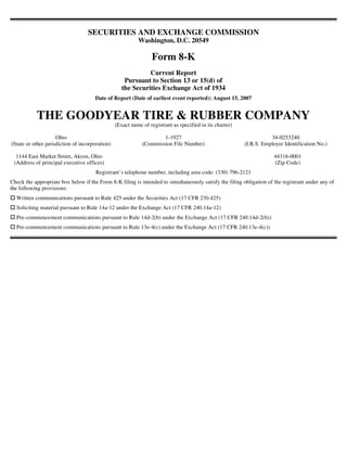 SECURITIES AND EXCHANGE COMMISSION
                                                           Washington, D.C. 20549

                                                                  Form 8-K
                                                              Current Report
                                                     Pursuant to Section 13 or 15(d) of
                                                    the Securities Exchange Act of 1934
                                      Date of Report (Date of earliest event reported): August 15, 2007


           THE GOODYEAR TIRE & RUBBER COMPANY
                                                 (Exact name of registrant as specified in its charter)

                     Ohio                                            1-1927                                          34-0253240
(State or other jurisdiction of incorporation)               (Commission File Number)                     (I.R.S. Employer Identification No.)

  1144 East Market Street, Akron, Ohio                                                                                44316-0001
 (Address of principal executive offices)                                                                             (Zip Code)
                                       Registrant’s telephone number, including area code: (330) 796-2121
Check the appropriate box below if the Form 8-K filing is intended to simultaneously satisfy the filing obligation of the registrant under any of
the following provisions:
  Written communications pursuant to Rule 425 under the Securities Act (17 CFR 230.425)
  Soliciting material pursuant to Rule 14a-12 under the Exchange Act (17 CFR 240.14a-12)
  Pre-commencement communications pursuant to Rule 14d-2(b) under the Exchange Act (17 CFR 240.14d-2(b))
  Pre-commencement communications pursuant to Rule 13e-4(c) under the Exchange Act (17 CFR 240.13e-4(c))
 