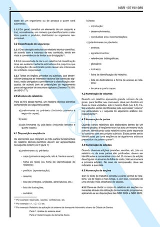 Licença de uso exclusivo para Petrobrás S/A
2   Cópia impressa pelo Sistema Target CENWeb                                                                       NBR 10719/1989


    dade de um organismo ou de pessoa a quem será                                  b) texto:
    submetido.
                                                                                     - introdução;
    3.1.2 Em geral, constitui um elemento de um conjunto e
    traz, normalmente, um número que identifica tanto o rela-                        - desenvolvimento;
    tório quanto o produtor, distribuidor ou organismo res-
                                                                                     - conclusões e/ou recomendações;
    ponsável.
                                                                                   c) pós-liminares ou pós-texto:
    3.2 Classificação de segurança
                                                                                     - anexos;
    3.2.1 Grau de sigilo atribuído ao relatório técnico-científico,
    de acordo com a natureza de seu conteúdo, tendo em                               - agradecimentos;
    vista a conveniência de limitar sua divulgação(1).
                                                                                     - referências bibliográficas;
    3.2.2 A necessidade de dar a um relatório tal classificação
    deve ser avaliada mediante estimativas dos prejuízos que                         - glossário;
    a divulgação não autorizada pode causar aos interesses
    da entidade responsável.                                                         - índice(s);

    3.2.3 Todos os órgãos, privados ou públicos, que desen-                          - ficha de identificação do relatório;
    volvam pesquisa de interesse nacional (de conteúdo sigi-
                                                                                     - lista de destinatários e forma de acesso ao rela-
    loso), estão obrigados a providenciar a classificação ade-
                                                                                       tório;
    quada, de acordo com as prescrições do regulamento
    para salvaguardar de assuntos sigilosos (Decreto 79.099,                         - terceira e quarta capas.
    de 06/01/77).
                                                                              4.2 Numeração de volumes
    4 Estrutura do relatório
                                                                              Quando um relatório apresenta grande número de pá-
    Para os fins desta Norma, um relatório técnico-científico                 ginas, para facilitar seu manuseio, deve ser dividido em
    compreende as seguintes partes:                                           duas ou mais unidades, sob o mesmo título (ver 4.3). Es-
                                                                              tas unidades serão identificadas pela expressão “volume”
             a) preliminares ou pré-texto (incluindo primeira e               (ou abreviatura v.), seguida do algarismo arábico cor-
                segunda capas);                                               respondente(2).

             b) texto;                                                        4.3 Numeração de partes

             c) pós-liminares ou pós-texto (incluindo terceira e              Quando vários relatórios são elaborados dentro de um
                quarta capas).                                                mesmo projeto, é freqüente reuni-los sob um mesmo título
                                                                              comum, identificando cada relatório como parte separada
    4.1 Disposição e seqüência                                                do conjunto com seu próprio subtítulo. Estas partes serão
                                                                              identificadas por uma seqüência de algarismos arábicos
    Os elementos que integram as três partes fundamentais                     precedidos da palavra parte(3).
    do relatório técnico-científico devem ser apresentados
    na seguinte ordem (ver Figura 1):                                         4.4 Numeração de edições

             a) preliminares ou pré-texto:                                    Quando diversas edições (revisões, versões, etc.) de um
                                                                              relatório ou de suas partes são publicadas, devem ser
                - capa (primeira e segunda, isto é, frente e verso);          identificadas e numeradas como tal. O número da edição
                                                                              deve figurar no anverso da folha de rosto ( não se enumera
                - folha de rosto (ou ficha de identificação do                a primeira edição). No caso de reimpressão, deve ser
                  relatório);                                                 indicada a sua data.

                - prefácio (apresentação);                                    4.5 Numeração de seções

                - resumo;                                                     4.5.1 O texto do trabalho constitui a parte central do rela-
                                                                              tório, via de regra a mais longa, e, por isso, necessita de
                - lista de símbolos, unidades, abreviaturas, etc.;            uma divisão mais detalhada de seções.

                - lista de ilustrações;                                       4.5.2 Deve-se dividir o corpo do relatório em seções nu-
                                                                              meradas através da utilização da numeração progressiva,
                - sumário;                                                    aplicando-se as disposições das NBR 6024 e NBR 6822.

     (1)
           Por exemplo: reservado, secreto, confidencial, etc.
     (2)
           Por exemplo: v.1, v.2, v.3, etc.
     (3)
           Por exemplo: Relatório da aplicação do sistema de transporte hidroviário urbano da Cidade de Santos.
                         Parte 1: Análise do sistema atual.
                         Parte 2: Determinação da demanda futura.
 