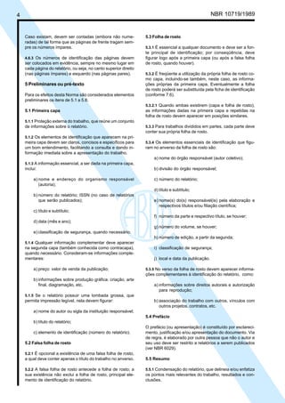 Licença de uso exclusivo para Petrobrás S/A
4   Cópia impressa pelo Sistema Target CENWeb                                                           NBR 10719/1989


    Caso existam, devem ser contadas (embora não nume-             5.3 Folha de rosto
    radas) de tal forma que as páginas de frente tragam sem-
    pre os números ímpares.                                        5.3.1 É essencial a qualquer documento e deve ser a fon-
                                                                   te principal de identificação; por conseqüência, deve
    4.6.3 Os números de identificação das páginas devem            figurar logo após a primeira capa (ou após a falsa folha
    ser colocados em evidência, sempre no mesmo lugar em           de rosto, quando houver).
    cada página do relatório, ou seja, no canto superior direito
    (nas páginas ímpares) e esquerdo (nas páginas pares).          5.3.2 É freqüente a utilização da própria folha de rosto co-
                                                                   mo capa, incluindo-se também, neste caso, as informa-
    5 Preliminares ou pré-texto                                    ções próprias da primeira capa. Eventualmente a folha
                                                                   de rosto poderá ser substituída pela ficha de identificação
    Para os efeitos desta Norma são considerados elementos         (conforme 7.6).
    preliminares os itens de 5.1 a 5.8.
                                                                   5.3.2.1 Quando ambas existirem (capa e folha de rosto),
    5.1 Primeira capa                                              as informações dadas na primeira capa e repetidas na
                                                                   folha de rosto devem aparecer em posições similares.
    5.1.1 Proteção externa do trabalho, que reúne um conjunto
    de informações sobre o relatório.                              5.3.3 Para trabalhos divididos em partes, cada parte deve
                                                                   conter sua própria folha de rosto.
    5.1.2 Os elementos de identificação que aparecem na pri-
    meira capa devem ser claros, concisos e específicos para       5.3.4 Os elementos essenciais de identificação que figu-
    um bom entendimento, facilitando a consulta e dando in-        ram no anverso da folha de rosto são:
    formação imediata sobre a apresentação do trabalho.
                                                                       a) nome do órgão responsável (autor coletivo);
    5.1.3 A informação essencial, a ser dada na primeira capa,
    inclui:                                                            b) divisão do órgão responsável;

         a) nome e endereço do organismo responsável                   c) número do relatório;
            (autoria);
                                                                       d) título e subtítulo;
         b) número do relatório; ISSN (no caso de relatórios
            que serão publicados);                                     e) nome(s) do(s) responsável(is) pela elaboração e
                                                                          respectivos títulos e/ou filiação científica;
         c) título e subtítulo;
                                                                       f) número da parte e respectivo título, se houver;
         d) data (mês e ano);
                                                                       g) número do volume, se houver;
         e) classificação de segurança, quando necessário.
                                                                       h) número de edição, a partir da segunda;
    5.1.4 Qualquer informação complementar deve aparecer
    na segunda capa (também conhecida como contracapa),                i) classificação de segurança;
    quando necessário. Consideram-se informações comple-
    mentares:                                                          j) local e data da publicação.

         a) preço: valor de venda da publicação;                   5.3.5 No verso da folha de rosto devem aparecer informa-
                                                                   ções complementares à identificação do relatório, como:
         b) informações sobre produção gráfica: criação, arte
            final, diagramação, etc.                                   a) informações sobre direitos autorais e autorização
                                                                          para reprodução;
    5.1.5 Se o relatório possuir uma lombada grossa, que
    permita impressão legível, nela devem figurar:                     b) associação do trabalho com outros, vínculos com
                                                                          outros projetos, contratos, etc.
         a) nome do autor ou sigla da instituição responsável;
                                                                   5.4 Prefácio
         b) título do relatório;
                                                                   O prefácio (ou apresentação) é constituído por esclareci-
         c) elemento de identificação (número do relatório).       mento, justificação e/ou apresentação do documento. Via
                                                                   de regra, é elaborado por outra pessoa que não o autor e
    5.2 Falsa folha de rosto                                       seu uso deve ser restrito a relatórios a serem publicados
                                                                   (ver NBR 6029).
    5.2.1 É opcional a existência de uma falsa folha de rosto,
    a qual deve conter apenas o título do trabalho no anverso.     5.5 Resumo

    5.2.2 A falsa folha de rosto antecede a folha de rosto; a      5.5.1 Condensação do relatório, que delineia e/ou enfatiza
    sua existência não exclui a folha de rosto, principal ele-     os pontos mais relevantes do trabalho, resultados e con-
    mento de identificação do relatório.                           clusões.
 