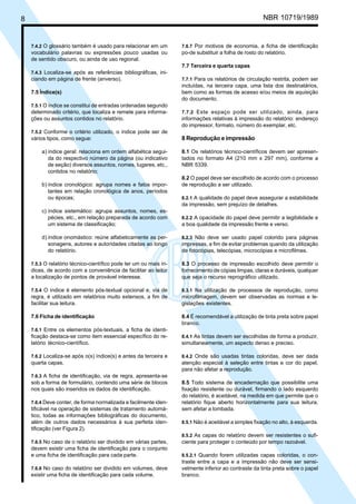 Licença de uso exclusivo para Petrobrás S/A
8   Cópia impressa pelo Sistema Target CENWeb                                                          NBR 10719/1989


    7.4.2 O glossário também é usado para relacionar em um         7.6.7 Por motivos de economia, a ficha de identificação
    vocabulário palavras ou expressões pouco usadas ou             po-de substituir a folha de rosto do relatório.
    de sentido obscuro, ou ainda de uso regional.
                                                                   7.7 Terceira e quarta capas
    7.4.3 Localiza-se após as referências bibliográficas, ini-
    ciando em página de frente (anverso).                          7.7.1 Para os relatórios de circulação restrita, podem ser
                                                                   incluídas, na terceira capa, uma lista dos destinatários,
    7.5 Índice(s)                                                  bem como as formas de acesso e/ou meios de aquisição
                                                                   do documento.
    7.5.1 O índice se constitui de entradas ordenadas segundo
    determinado critério, que localiza e remete para informa-      7.7.2 Este espaço pode ser utilizado, ainda, para
    ções ou assuntos contidos no relatório.                        informações relativas à impressão do relatório: endereço
                                                                   do impressor, formato, número do exemplar, etc.
    7.5.2 Conforme o critério utilizado, o índice pode ser de
    vários tipos, como segue:                                      8 Reprodução e impressão

         a) índice geral: relaciona em ordem alfabética segui-     8.1 Os relatórios técnico-científicos devem ser apresen-
            da do respectivo número da página (ou indicativo       tados no formato A4 (210 mm x 297 mm), conforme a
            de seção) diversos assuntos, nomes, lugares, etc.,     NBR 5339.
            contidos no relatório;
                                                                   8.2 O papel deve ser escolhido de acordo com o processo
         b) índice cronológico: agrupa nomes e fatos impor-        de reprodução a ser utilizado.
            tantes em relação cronológica de anos, períodos
            ou épocas;                                             8.2.1 A qualidade do papel deve assegurar a estabilidade
                                                                   da impressão, sem prejuízo de detalhes.
         c) índice sistemático: agrupa assuntos, nomes, es-
            pécies, etc., em relação preparada de acordo com       8.2.2 A opacidade do papel deve permitir a legibilidade e
            um sistema de classificação;                           a boa qualidade da impressão frente e verso.

         d) índice onomástico: reúne alfabeticamente as per-       8.2.3 Não deve ser usado papel colorido para páginas
            sonagens, autores e autoridades citadas ao longo       impressas, a fim de evitar problemas quando da utilização
            do relatório.                                          de fotocópias, telecópias, microcópias e microfilmes.

    7.5.3 O relatório técnico-científico pode ter um ou mais ín-   8.3 O processo de impressão escolhido deve permitir o
    dices, de acordo com a conveniência de facilitar ao leitor     fornecimento de cópias limpas, claras e duráveis, qualquer
    a localização de pontos de provável interesse.                 que seja o recurso reprográfico utilizado.

    7.5.4 O índice é elemento pós-textual opcional e, via de       8.3.1 Na utilização de processos de reprodução, como
    regra, é utilizado em relatórios muito extensos, a fim de      microfilmagem, devem ser observadas as normas e le-
    facilitar sua leitura.                                         gislações existentes.

    7.6 Ficha de identificação                                     8.4 É recomendável a utilização de tinta preta sobre papel
                                                                   branco.
    7.6.1 Entre os elementos pós-textuais, a ficha de identi-
    ficação destaca-se como item essencial específico do re-       8.4.1 As tintas devem ser escolhidas de forma a produzir,
    latório técnico-científico.                                    simultaneamente, um aspecto denso e preciso.

    7.6.2 Localiza-se após o(s) índice(s) e antes da terceira e    8.4.2 Onde são usadas tintas coloridas, deve ser dada
    quarta capas.                                                  atenção especial à seleção entre tintas e cor do papel,
                                                                   para não afetar a reprodução.
    7.6.3 A ficha de identificação, via de regra, apresenta-se
    sob a forma de formulário, contendo uma série de blocos        8.5 Todo sistema de encadernação que possibilite uma
    nos quais são inseridos os dados de identificação.             fixação resistente ou durável, firmando o lado esquerdo
                                                                   do relatório, é aceitável, na medida em que permite que o
    7.6.4 Deve conter, de forma normalizada e facilmente iden-     relatório fique aberto horizontalmente para sua leitura,
    tificável na operação de sistemas de tratamento automá-        sem afetar a lombada.
    tico, todas as informações bibliográficas do documento,
    além de outros dados necessários à sua perfeita iden-          8.5.1 Não é aceitável a simples fixação no alto, à esquerda.
    tificação (ver Figura 2).
                                                                   8.5.2 As capas do relatório devem ser resistentes o sufi-
    7.6.5 No caso de o relatório ser dividido em várias partes,    ciente para proteger o conteúdo por tempo razoável.
    devem existir uma ficha de identificação para o conjunto
    e uma ficha de identificação para cada parte.                  8.5.2.1 Quando forem utilizadas capas coloridas, o con-
                                                                   traste entre a capa e a impressão não deve ser sensi-
    7.6.6 No caso do relatório ser dividido em volumes, deve       velmente inferior ao contraste da tinta preta sobre o papel
    existir uma ficha de identificação para cada volume.           branco.
 