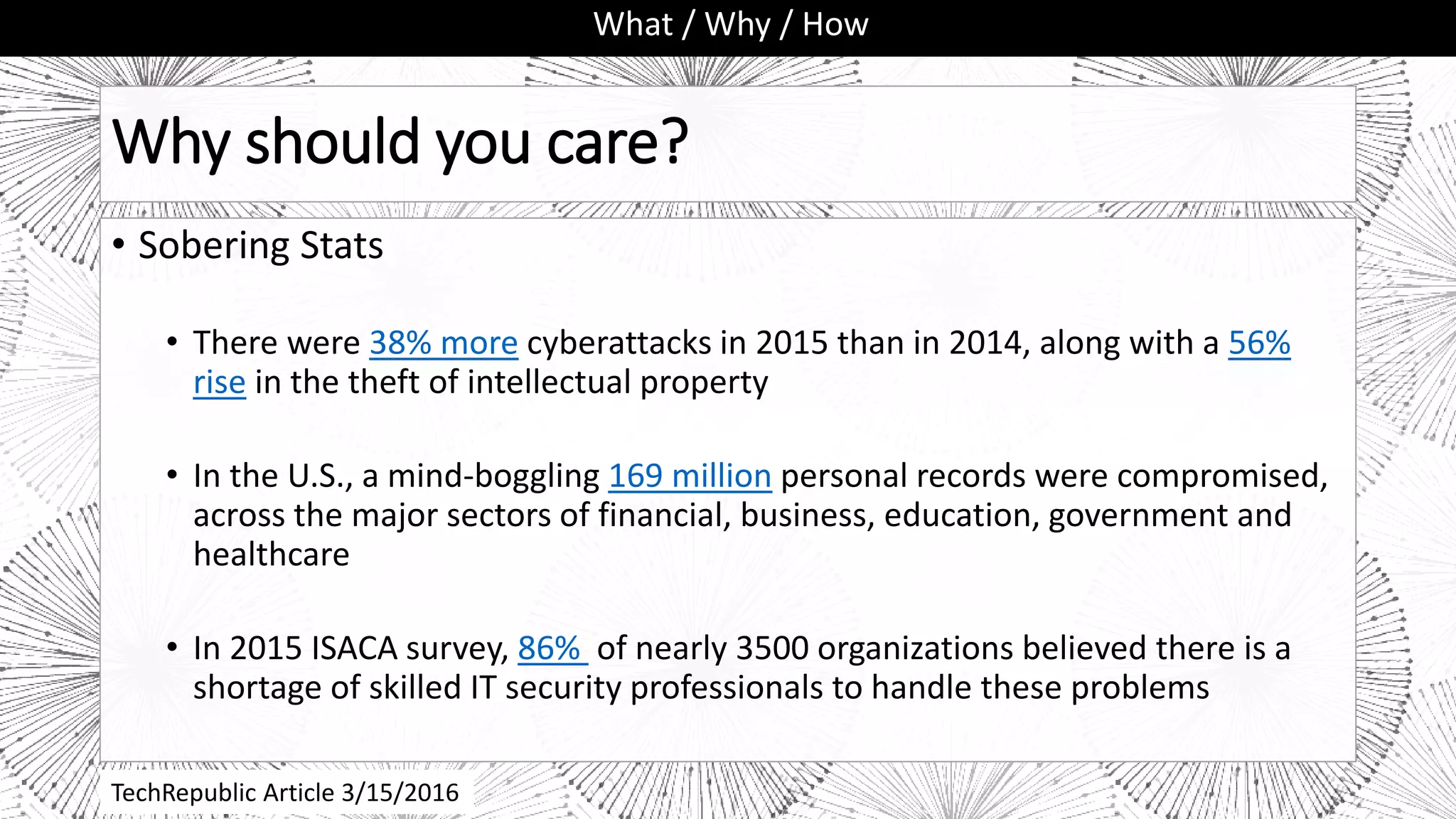 Why should you care?
• Sobering Stats
• There were 38% more cyberattacks in 2015 than in 2014, along with a 56%
rise in the theft of intellectual property
• In the U.S., a mind-boggling 169 million personal records were compromised,
across the major sectors of financial, business, education, government and
healthcare
• In 2015 ISACA survey, 86% of nearly 3500 organizations believed there is a
shortage of skilled IT security professionals to handle these problems
What / Why / How
TechRepublic Article 3/15/2016
 