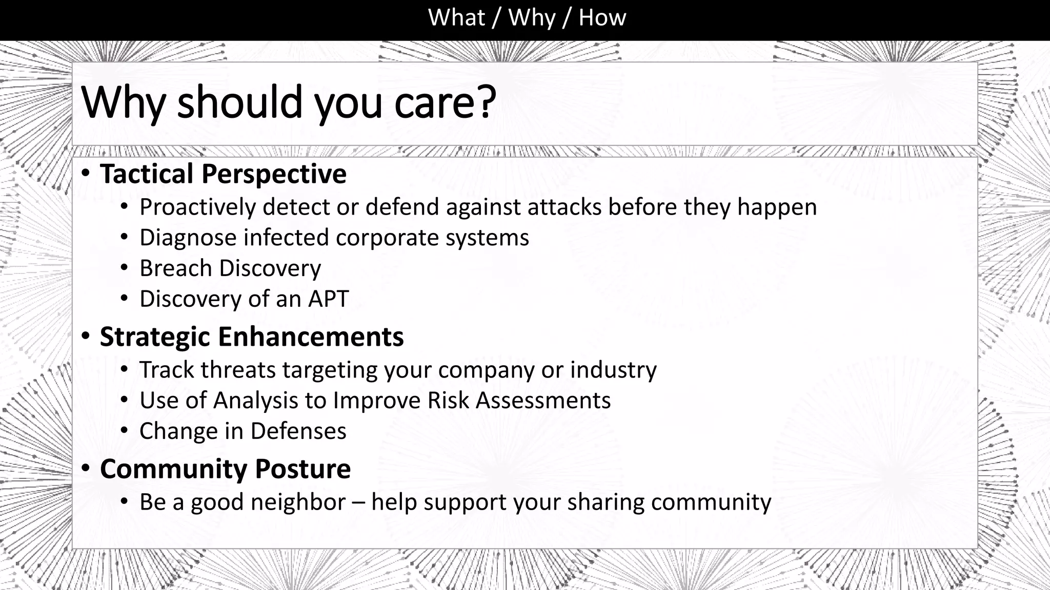 Why should you care?
• Tactical Perspective
• Proactively detect or defend against attacks before they happen
• Diagnose infected corporate systems
• Breach Discovery
• Discovery of an APT
• Strategic Enhancements
• Track threats targeting your company or industry
• Use of Analysis to Improve Risk Assessments
• Change in Defenses
• Community Posture
• Be a good neighbor – help support your sharing community
What / Why / How
 
