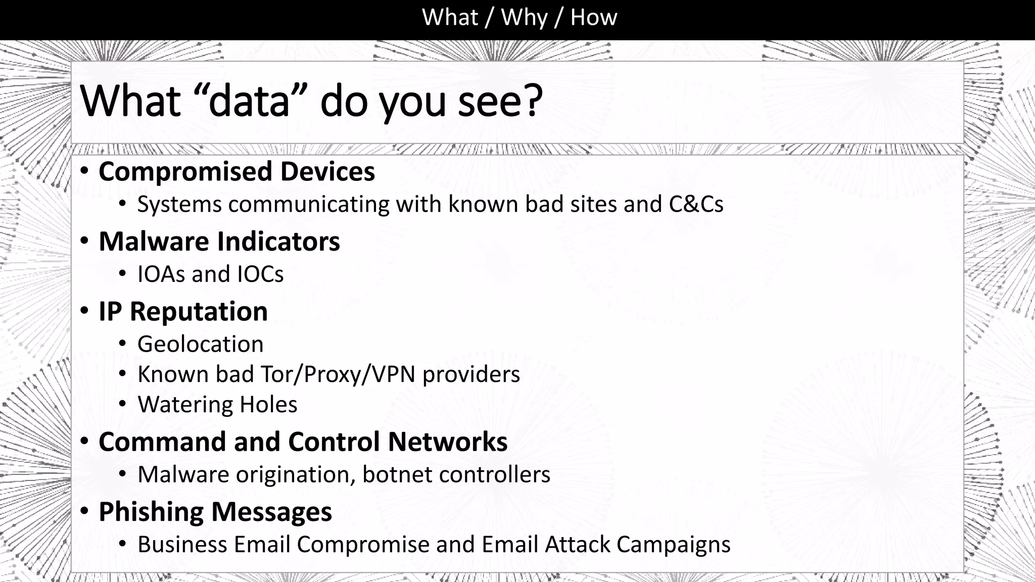 What “data” do you see?
• Compromised Devices
• Systems communicating with known bad sites and C&Cs
• Malware Indicators
• IOAs and IOCs
• IP Reputation
• Geolocation
• Known bad Tor/Proxy/VPN providers
• Watering Holes
• Command and Control Networks
• Malware origination, botnet controllers
• Phishing Messages
• Business Email Compromise and Email Attack Campaigns
What / Why / How
 