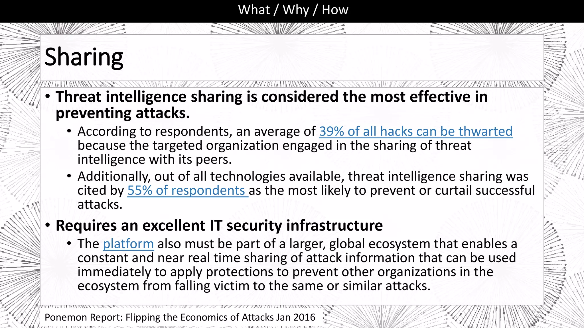 Sharing
• Threat intelligence sharing is considered the most effective in
preventing attacks.
• According to respondents, an average of 39% of all hacks can be thwarted
because the targeted organization engaged in the sharing of threat
intelligence with its peers.
• Additionally, out of all technologies available, threat intelligence sharing was
cited by 55% of respondents as the most likely to prevent or curtail successful
attacks.
• Requires an excellent IT security infrastructure
• The platform also must be part of a larger, global ecosystem that enables a
constant and near real time sharing of attack information that can be used
immediately to apply protections to prevent other organizations in the
ecosystem from falling victim to the same or similar attacks.
What / Why / How
Ponemon Report: Flipping the Economics of Attacks Jan 2016
 