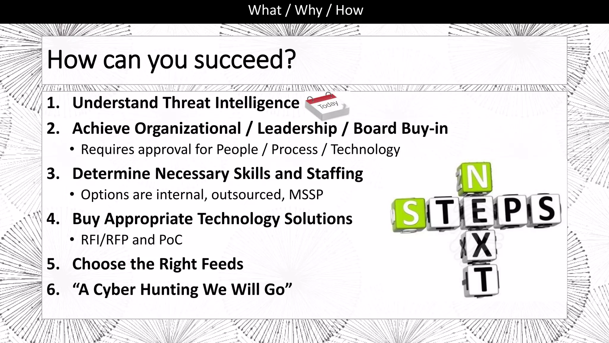 How can you succeed?
1. Understand Threat Intelligence
2. Achieve Organizational / Leadership / Board Buy-in
• Requires approval for People / Process / Technology
3. Determine Necessary Skills and Staffing
• Options are internal, outsourced, MSSP
4. Buy Appropriate Technology Solutions
• RFI/RFP and PoC
5. Choose the Right Feeds
6. “A Cyber Hunting We Will Go”
What / Why / How
 