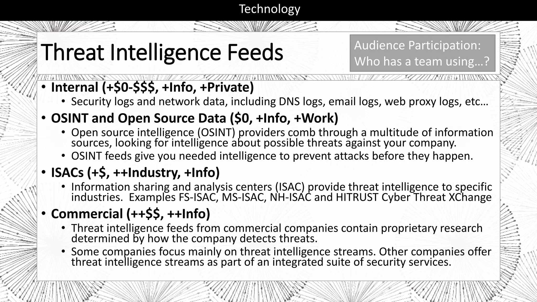 Threat Intelligence Feeds
• Internal (+$0-$$$, +Info, +Private)
• Security logs and network data, including DNS logs, email logs, web proxy logs, etc…
• OSINT and Open Source Data ($0, +Info, +Work)
• Open source intelligence (OSINT) providers comb through a multitude of information
sources, looking for intelligence about possible threats against your company.
• OSINT feeds give you needed intelligence to prevent attacks before they happen.
• ISACs (+$, ++Industry, +Info)
• Information sharing and analysis centers (ISAC) provide threat intelligence to specific
industries. Examples FS-ISAC, MS-ISAC, NH-ISAC and HITRUST Cyber Threat XChange
• Commercial (++$$, ++Info)
• Threat intelligence feeds from commercial companies contain proprietary research
determined by how the company detects threats.
• Some companies focus mainly on threat intelligence streams. Other companies offer
threat intelligence streams as part of an integrated suite of security services.
Technology
Audience Participation:
Who has a team using…?
 