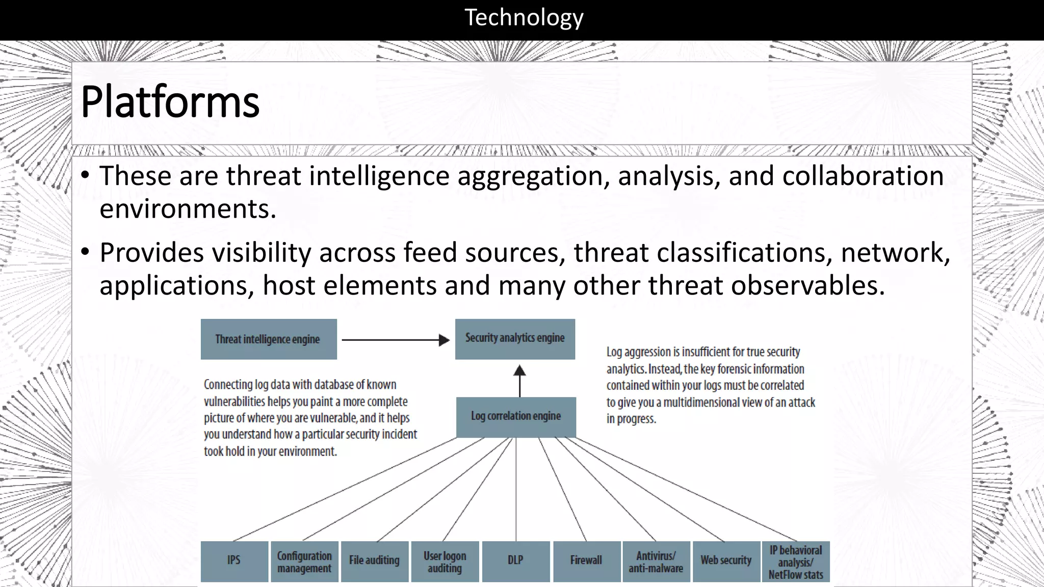 Platforms
• These are threat intelligence aggregation, analysis, and collaboration
environments.
• Provides visibility across feed sources, threat classifications, network,
applications, host elements and many other threat observables.
Technology
 