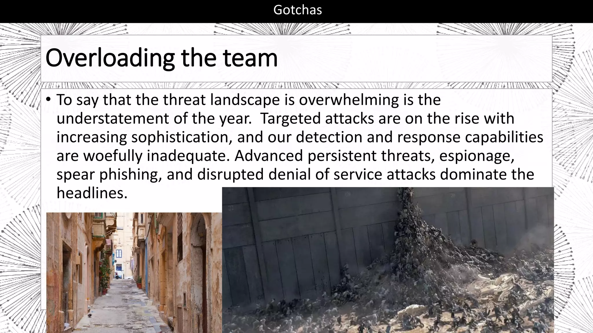 Overloading the team
• To say that the threat landscape is overwhelming is the
understatement of the year. Targeted attacks are on the rise with
increasing sophistication, and our detection and response capabilities
are woefully inadequate. Advanced persistent threats, espionage,
spear phishing, and disrupted denial of service attacks dominate the
headlines.
Gotchas
 