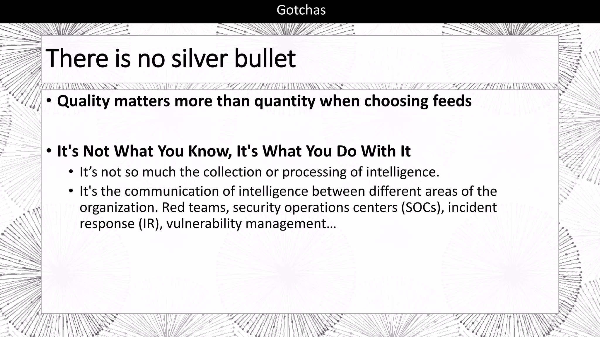 There is no silver bullet
• Quality matters more than quantity when choosing feeds
• It's Not What You Know, It's What You Do With It
• It’s not so much the collection or processing of intelligence.
• It's the communication of intelligence between different areas of the
organization. Red teams, security operations centers (SOCs), incident
response (IR), vulnerability management…
Gotchas
 