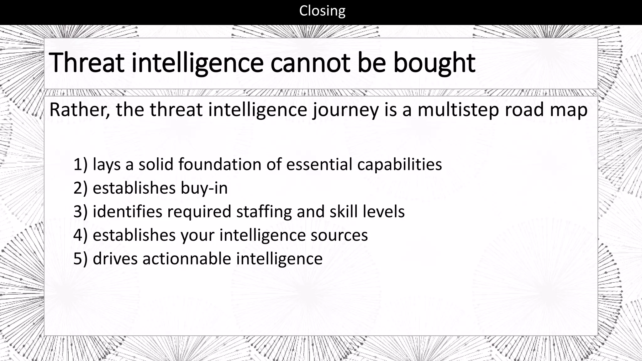 Threat intelligence cannot be bought
Rather, the threat intelligence journey is a multistep road map
1) lays a solid foundation of essential capabilities
2) establishes buy-in
3) identifies required staffing and skill levels
4) establishes your intelligence sources
5) drives actionnable intelligence
Closing
 