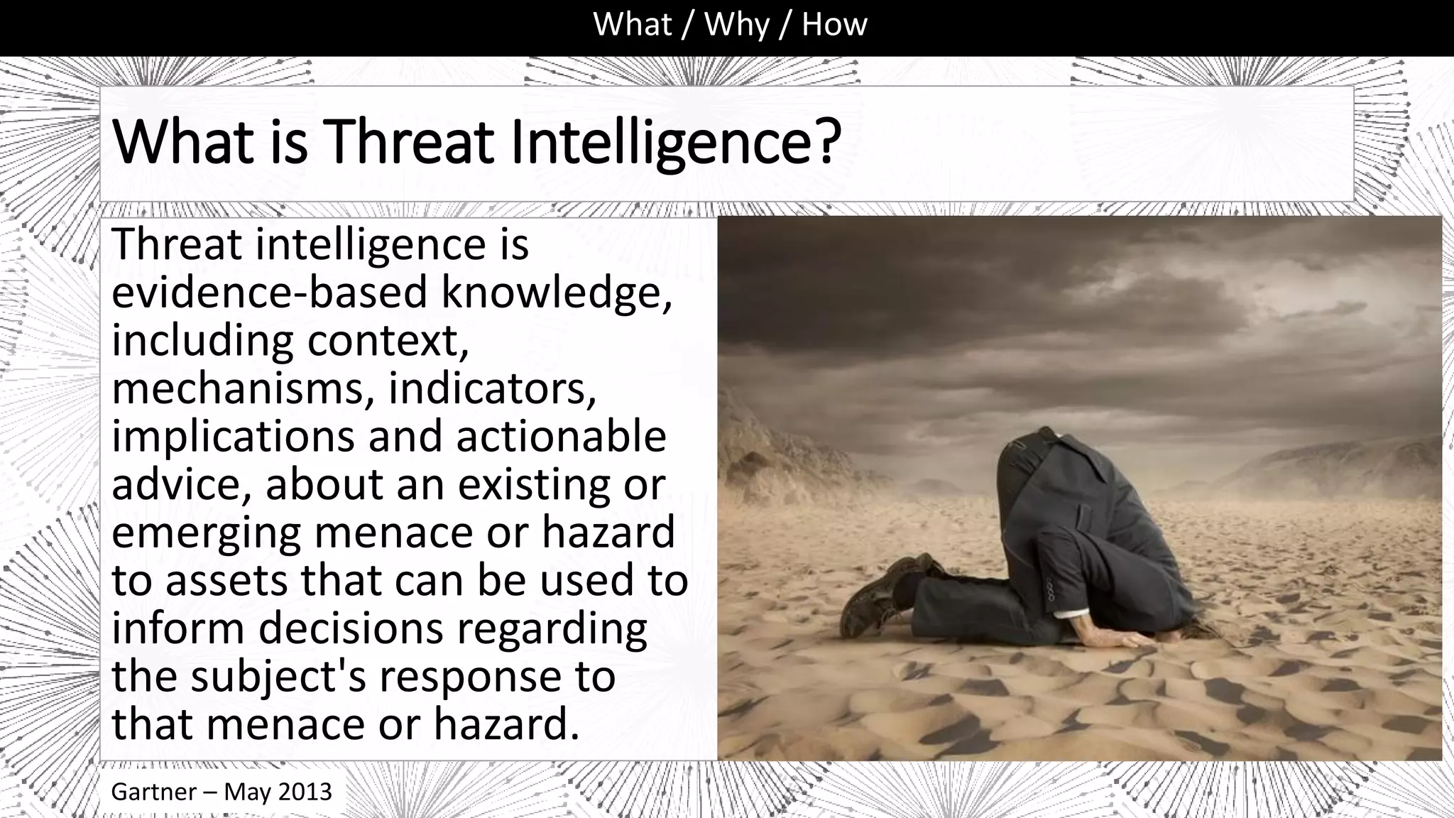 Gartner – May 2013
What is Threat Intelligence?
Threat intelligence is
evidence-based knowledge,
including context,
mechanisms, indicators,
implications and actionable
advice, about an existing or
emerging menace or hazard
to assets that can be used to
inform decisions regarding
the subject's response to
that menace or hazard.
What / Why / How
 