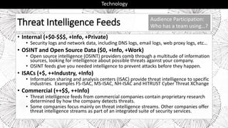 Threat Intelligence Feeds
• Internal (+$0-$$$, +Info, +Private)
• Security logs and network data, including DNS logs, email logs, web proxy logs, etc…
• OSINT and Open Source Data ($0, +Info, +Work)
• Open source intelligence (OSINT) providers comb through a multitude of information
sources, looking for intelligence about possible threats against your company.
• OSINT feeds give you needed intelligence to prevent attacks before they happen.
• ISACs (+$, ++Industry, +Info)
• Information sharing and analysis centers (ISAC) provide threat intelligence to specific
industries. Examples FS-ISAC, MS-ISAC, NH-ISAC and HITRUST Cyber Threat XChange
• Commercial (++$$, ++Info)
• Threat intelligence feeds from commercial companies contain proprietary research
determined by how the company detects threats.
• Some companies focus mainly on threat intelligence streams. Other companies offer
threat intelligence streams as part of an integrated suite of security services.
Technology
Audience Participation:
Who has a team using…?
 