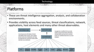 Platforms
• These are threat intelligence aggregation, analysis, and collaboration
environments.
• Provides visibility across feed sources, threat classifications, network,
applications, host elements and many other threat observables.
Technology
 