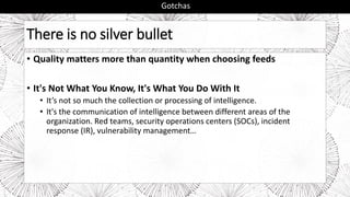 There is no silver bullet
• Quality matters more than quantity when choosing feeds
• It's Not What You Know, It's What You Do With It
• It’s not so much the collection or processing of intelligence.
• It's the communication of intelligence between different areas of the
organization. Red teams, security operations centers (SOCs), incident
response (IR), vulnerability management…
Gotchas
 