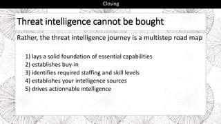 Threat intelligence cannot be bought
Rather, the threat intelligence journey is a multistep road map
1) lays a solid foundation of essential capabilities
2) establishes buy-in
3) identifies required staffing and skill levels
4) establishes your intelligence sources
5) drives actionnable intelligence
Closing
 
