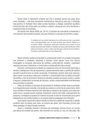 CONHECER: DEBATE ENTRE O PÚBLICO E O PRIVADO . Nº 21. 2018 33
Desse modo, é importante enfatizar que não é qualquer pessoa que pode atuar
como mediador – este deve apresentar características específicas para que a mediação
seja positiva. O mediador deve saber escutar, favorecer o diálogo, apresentar equilíbrio
emocional para não tomar parte no conflito e orientar o processo em clima harmônico e
respeitoso entre os envolvidos.
De acordo com Warat (2001, pp. 76-77), o processo de conciliação corresponde a
uma bússola, direcionando as partes, mas sem influenciar a decisão do caminho a seguir:
O mediador tem que ajudar cada pessoa do conflito para que elas o aproveitem
como uma oportunidade vital, um ponto de apoio para renascer, falarem-se a
si mesmas, refletir e impulsionar mecanismos interiores que as situem em uma
posição ativa diante dos conflitos. O mediador estimula a cada membro do conflito
para que encontrem, juntos, o roteiro que vão seguir para sair da encruzilhada e
recomeçar a andar pela vida com outra disposição.
Nesse contexto, podemos enquadrar e compreender melhor as variadas concepções
que envolvem a mediação, afastando o conceito inicial apenas como uma técnica
empregada na resolução alternativa de conflitos, conferindo-lhe, também, visibilidade
enquanto processo cooperativo e mesmo para a construção da cultura de paz.
Portanto, a atribuição do mediador se caracteriza como um instrumento destinado a
facilitar o diálogo por meio de argumentos e questionamentos sobre o conflito de maneira
sociável e pacífica entre as partes envolvidas. O facilitador, durante todo esse processo,
deve manter uma postura imparcial e fomentar a comunicação entre os atores principais
do conflito, a fim de amenizá-lo. Mostra-se relevante ressaltar que quem conduz a sessão
é apenas o colaborador na tomada de decisões, sendo a responsabilidade final destinada
aos envolvidos na questão.
Antes de introduzir o processo de conciliação no ambiente escolar, deve-se proceder
a um diagnóstico para entender a dimensão da violência e as formas de solucioná-la. Além
disso, também é imprescindível ter bem definidos os objetivos da proposta, para saber por
onde iniciar e quando haverá resultado. Entretanto, mesmo com todo o planejamento da
proposta, a mediação só poderá ser inserida na escola se esta for reconhecida como parte
integrante de uma política pública e um projeto político-pedagógico da instituição.
Outro ponto significativo desse método se refere ao cuidado de resguardar a relação
existente entre as partes, pois estas, na maioria das vezes, têm interesses comuns que
foram abalados em determinado momento.
Assim, o mediador, durante o processo de conciliação, procura firmar um acordo
que deriva da vontade das partes, não impondo sua opinião, ou seja, ele não julga, não
 