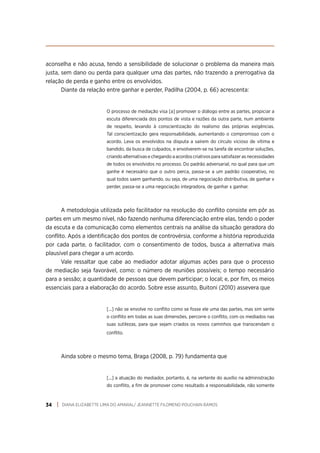 DIANA ELIZABETTE LIMA DO AMARAL/ JEANNETTE FILOMENO POUCHAIN RAMOS
34
aconselha e não acusa, tendo a sensibilidade de solucionar o problema da maneira mais
justa, sem dano ou perda para qualquer uma das partes, não trazendo a prerrogativa da
relação de perda e ganho entre os envolvidos.
Diante da relação entre ganhar e perder, Padilha (2004, p. 66) acrescenta:
O processo de mediação visa [a] promover o diálogo entre as partes, propiciar a
escuta diferenciada dos pontos de vista e razões da outra parte, num ambiente
de respeito, levando à conscientização do realismo das próprias exigências.
Tal conscientização gera responsabilidade, aumentando o compromisso com o
acordo. Leva os envolvidos na disputa a saírem do círculo vicioso de vítima e
bandido, da busca de culpados, e envolverem-se na tarefa de encontrar soluções,
criando alternativas e chegando a acordos criativos para satisfazer as necessidades
de todos os envolvidos no processo. Do padrão adversarial, no qual para que um
ganhe é necessário que o outro perca, passa-se a um padrão cooperativo, no
qual todos saem ganhando, ou seja, de uma negociação distributiva, de ganhar x
perder, passa-se a uma negociação integradora, de ganhar x ganhar.
A metodologia utilizada pelo facilitador na resolução do conflito consiste em pôr as
partes em um mesmo nível, não fazendo nenhuma diferenciação entre elas, tendo o poder
da escuta e da comunicação como elementos centrais na análise da situação geradora do
conflito. Após a identificação dos pontos de controvérsia, conforme a história reproduzida
por cada parte, o facilitador, com o consentimento de todos, busca a alternativa mais
plausível para chegar a um acordo.
Vale ressaltar que cabe ao mediador adotar algumas ações para que o processo
de mediação seja favorável, como: o número de reuniões possíveis; o tempo necessário
para a sessão; a quantidade de pessoas que devem participar; o local; e, por fim, os meios
essenciais para a elaboração do acordo. Sobre esse assunto, Buitoni (2010) assevera que
[...] não se envolve no conflito como se fosse ele uma das partes, mas sim sente
o conflito em todas as suas dimensões, percorre o conflito, com os mediados nas
suas sutilezas, para que sejam criados os novos caminhos que transcendam o
conflito.
Ainda sobre o mesmo tema, Braga (2008, p. 79) fundamenta que
[...] a atuação do mediador, portanto, é, na vertente do auxílio na administração
do conflito, a fim de promover como resultado a responsabilidade, não somente
 