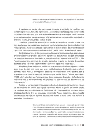 CONHECER: DEBATE ENTRE O PÚBLICO E O PRIVADO . Nº 21. 2018 35
gerada na inter-relação existente ou que existia, mas, sobretudo, no que poderá
ser construído no futuro a partir dele.
A mediação na escola não compreende somente a resolução de conflitos, mas
também a prevenção. Portanto, é primordial a sensibilização de todos para a compreensão
do processo de mediação, pois esta representa mais do que uma simples técnica – indica
um projeto educativo, ou seja, um novo olhar para enxergar a problemática que circula o
ambiente escolar, promovendo a cultura de paz.
O contexto que envolve a mediação na resolução de conflitos também se relaciona
com a cultura de paz, pois ambas suscitam a convivência respeitosa das juventudes. Essa
relação propicia maior sensibilidade e consciência de atitude e fatos do ambiente escolar,
bem como transformam as relações interpessoais (Matos, Castro, & Nascimento, 2008).
Diante dos inúmeros atritos enfrentados pelos jovens na sociedade atual, a escola deve
procurar desenvolver projetos destinados à promoção da cultura de paz com a finalidade
de propagar sentimentos de tolerância e respeito mútuo. Segundo Matos (2010, p. 27),
“o acompanhamento contínuo dos projetos estimula o respeito e a tomada de decisões
acertadas entre a escola e a comunidade, e consolida a paz ativa nesse lócus”.
A implantação de projetos na escola com esse propósito direciona os jovens a refletir
sobre o que é a paz, bem como suas ações e atitudes diante de situações que envolvem
conflitos. Desse modo, a promoção da paz deve ser construída de forma coletiva, com o
envolvimento de todos os membros da comunidade escolar. Matos, Castro e Nascimento
(2008, p. 24), salientam que “o compromisso dos professores e da gestão é de fundamental
relevância para o desenvolvimento dos projetos e a consolidação da disseminação da
Cultura de Paz”.
A escola se torna um aparelho para aprender, tendo de apresentar excelentes índices
de desempenho dos alunos aos órgãos superiores. Assim, os jovens se tornam objeto
de manipulação e condicionamento. Tudo o que não corresponde às normas e regras
ditadas pelo sistema deve ser penalizado e reprimido. Alguns mecanismos de dominação
são utilizados até hoje por algumas escolas para moldar o aluno, como filas, horários e
avaliações, dentre outros.
O exame combina as técnicas da hierarquia que vigia e as da sanção que normaliza.
É um controle normalizante, uma vigilância que permite qualificar, classificar e
punir. Estabelece sobre os indivíduos uma visibilidade através da qual eles são
diferenciados e sancionados. É por isso que em todos os dispositivos de disciplina
o exame é altamente ritualizado. Nele vêm-se reunir a cerimônia do poder e a
forma da experiência, a demonstração da força e o estabelecimento da verdade.
 