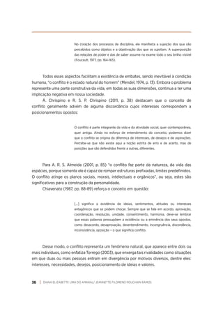 DIANA ELIZABETTE LIMA DO AMARAL/ JEANNETTE FILOMENO POUCHAIN RAMOS
36
No coração dos processos de disciplina, ele manifesta a sujeição dos que são
percebidos como objetos e a objetivação dos que se sujeitam. A superposição
das relações de poder e das de saber assume no exame todo o seu brilho visível
(Foucault, 1977, pp. 164-165).
Todos esses aspectos facilitam a existência de embates, sendo inevitável à condição
humana, “o conflito é o estado natural do homem” (Mendel, 1974, p. 13). Embora o problema
represente uma parte construtiva da vida, em todas as suas dimensões, continua a ter uma
implicação negativa em nossa sociedade.
Á. Chrispino e R. S. P. Chrispino (2011, p. 38) destacam que o conceito de
conflito geralmente advém de alguma discordância cujos interesses correspondem a
posicionamentos opostos:
O conflito é parte integrante da vida e da atividade social, quer contemporânea,
quer antiga. Ainda no esforço de entendimento do conceito, podemos dizer
que o conflito se origina da diferença de interesses, de desejos e de aspirações.
Percebe-se que não existe aqui a noção estrita de erro e de acerto, mas de
posições que são defendidas frente a outras, diferentes.
Para A. R. S. Almeida (2001, p. 85) “o conflito faz parte da natureza, da vida das
espécies, porque somente ele é capaz de romper estruturas prefixadas, limites predefinidos.
O conflito atinge os planos sociais, morais, intelectuais e orgânicos”, ou seja, estes são
significativos para a construção da personalidade.
Chiavenato (1987, pp. 88-89) reforça o conceito em questão:
[...] significa a existência de ideias, sentimentos, atitudes ou interesses
antagônicos que se podem chocar. Sempre que se fala em acordo, aprovação,
coordenação, resolução, unidade, consentimento, harmonia, deve-se lembrar
que essas palavras pressupõem a existência ou a eminência dos seus opostos,
como desacordo, desaprovação, desentendimento, incongruência, discordância,
inconsistência, oposição – o que significa conflito.
Desse modo, o conflito representa um fenômeno natural, que aparece entre dois ou
mais indivíduos, como enfatiza Torrego (2003), que enxerga tais rivalidades como situações
em que duas ou mais pessoas entram em divergência por motivos diversos, dentre eles:
interesses, necessidades, desejos, posicionamento de ideias e valores.
 