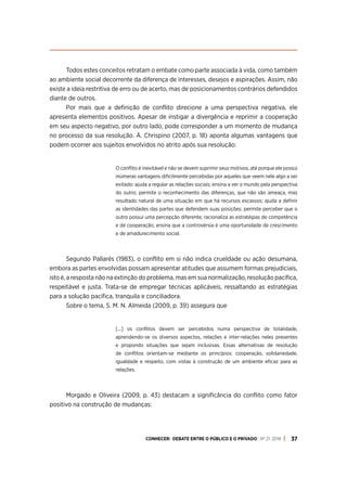 CONHECER: DEBATE ENTRE O PÚBLICO E O PRIVADO . Nº 21. 2018 37
Todos estes conceitos retratam o embate como parte associada à vida, como também
ao ambiente social decorrente da diferença de interesses, desejos e aspirações. Assim, não
existe a ideia restritiva de erro ou de acerto, mas de posicionamentos contrários defendidos
diante de outros.
Por mais que a definição de conflito direcione a uma perspectiva negativa, ele
apresenta elementos positivos. Apesar de instigar a divergência e reprimir a cooperação
em seu aspecto negativo, por outro lado, pode corresponder a um momento de mudança
no processo da sua resolução. Á. Chrispino (2007, p. 18) aponta algumas vantagens que
podem ocorrer aos sujeitos envolvidos no atrito após sua resolução:
O conflito é inevitável e não se devem suprimir seus motivos, até porque ele possui
inúmeras vantagens dificilmente percebidas por aqueles que veem nele algo a ser
evitado: ajuda a regular as relações sociais; ensina a ver o mundo pela perspectiva
do outro; permite o reconhecimento das diferenças, que não são ameaça, mas
resultado natural de uma situação em que há recursos escassos; ajuda a definir
as identidades das partes que defendem suas posições; permite perceber que o
outro possui uma percepção diferente; racionaliza as estratégias de competência
e de cooperação; ensina que a controvérsia é uma oportunidade de crescimento
e de amadurecimento social.
Segundo Pallarés (1983), o conflito em si não indica crueldade ou ação desumana,
embora as partes envolvidas possam apresentar atitudes que assumem formas prejudiciais,
isto é, a resposta não na extinção do problema, mas em sua normalização, resolução pacífica,
respeitável e justa. Trata-se de empregar técnicas aplicáveis, ressaltando as estratégias
para a solução pacífica, tranquila e conciliadora.
Sobre o tema, S. M. N. Almeida (2009, p. 39) assegura que
[...] os conflitos devem ser percebidos numa perspectiva de totalidade,
aprendendo-se os diversos aspectos, relações e inter-relações neles presentes
e propondo situações que sejam inclusivas. Essas alternativas de resolução
de conflitos orientam-se mediante os princípios: cooperação, solidariedade,
igualdade e respeito, com vistas à construção de um ambiente eficaz para as
relações.
Morgado e Oliveira (2009, p. 43) destacam a significância do conflito como fator
positivo na construção de mudanças:
 