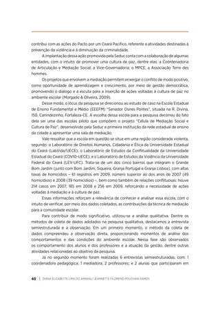 DIANA ELIZABETTE LIMA DO AMARAL/ JEANNETTE FILOMENO POUCHAIN RAMOS
40
contribui com as ações do Pacto por um Ceará Pacífico, referente a atividades destinadas à
prevenção da violência e à diminuição da criminalidade.
A implantação dessa ação promovida pela Seduc conta com a colaboração de algumas
entidades, com o intuito de promover uma cultura de paz, dentre elas: a Coordenadoria
de Articulação e Mediação Social; a Vice-Governadoria; o MPCE; a Associação Terre des
hommes.
Os projetos que envolvem a mediação permitem enxergar o conflito de modo positivo,
como oportunidade de aprendizagem e crescimento, por meio de gestão democrática,
promovendo o diálogo e a escuta para a inserção de ações voltadas à cultura de paz no
ambiente escolar (Morgado & Oliveira, 2009).
Desse modo, o lócus da pesquisa se direcionou ao estudo de caso na Escola Estadual
de Ensino Fundamental e Médio (EEEFM) “Senador Osires Pontes”, situada na R. Divina,
150, Canindezinho, Fortaleza-CE. A escolha dessa escola para a pesquisa decorreu do fato
dela ser uma das escolas piloto que compõem o projeto “Célula de Mediação Social e
Cultura de Paz”, desenvolvido pela Seduc e primeira instituição da rede estadual de ensino
da cidade a apresentar uma sala de mediação.
Vale ressaltar que a escola em questão se situa em uma região considerada violenta,
segundo: o Laboratório de Direitos Humanos, Cidadania e Ética da Universidade Estadual
do Ceará (LabVida/UECE); o Laboratório de Estudos da Conflitualidade da Universidade
Estadual do Ceará (COVIO-UECE); e o Laboratório de Estudos da Violência da Universidade
Federal do Ceará (LEV-UFC). Trata-se de um dos cinco bairros que integram o Grande
Bom Jardim (junto com Bom Jardim, Siqueira, Granja Portugal e Granja Lisboa), com altas
taxas de homicídios – 61 registros em 2009, número superior ao dos anos de 2007 (49
homicídios) e 2008 (39 homicídios) –, bem como também de relações conflituosas: houve
214 casos em 2007, 185 em 2008 e 256 em 2009, reforçando a necessidade de ações
voltadas à mediação e à cultura de paz.
Essas informações reforçam a relevância de conhecer e analisar essa escola, com o
intuito de verificar, por meio dos dados coletados, as contribuições da técnica de mediação
para a comunidade escolar.
Para contribuir de modo significativo, utilizou-se a análise qualitativa. Dentre os
métodos de coleta de dados adotados na pesquisa qualitativa, destacamos a entrevista
semiestruturada e a observação. Em um primeiro momento, o método da coleta de
dados compreendeu a observação direta, proporcionando momentos de análise dos
comportamentos e das condições do ambiente escolar. Nessa fase são observados
os comportamento dos alunos e dos professores e a atuação da gestão, dentre outras
atividades relacionadas ao objetivo da pesquisa.
Já no segundo momento foram realizadas 6 entrevistas semiestruturadas, com: 1
coordenadora pedagógica; 1 mediadora; 2 professores; e 2 alunas que participaram em
 