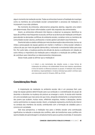 CONHECER: DEBATE ENTRE O PÚBLICO E O PRIVADO . Nº 21. 2018 41
algum momento da mediação escolar. Todas as entrevistas tiveram a finalidade de investigar
como os membros da comunidade escolar compreendem o processo de mediação e o
incorporam à sua vida cotidiana.
No momento da entrevista, selecionamos perguntas abertas, segundo uma ordem
pré-determinada. Elas foram reformuladas a partir das respostas dos entrevistados.
Assim, as entrevistas enfocaram três tópicos a observar na pesquisa: identificar os
tipos de conflitos mais frequentes na escola; verificar se as técnicas de mediação contribuem
para atender às demandas conflitivas do ambiente escolar; e analisar como os membros da
comunidade escolar (alunos, professores e núcleo gestor) percebem esse fenômeno.
Diantedetodososdadoscolhidospormeiodaobservaçãoedasentrevistas,tornou-se
nítida a preocupação da equipe gestora em manter e melhorar o clima escolar voltado à
cultura de paz por meio da gestão democrática, motivando e envolvendo todos para esse
fim. Por outro lado, a mudança positiva de atitude de alunos e professores em relação ao
outro reforça a importância da mediação para a redução e a resolução de conflitos, além
de contribuir para intensificar os relacionamentos interpessoais.
Desse modo, pode-se afirmar que a mediação é:
[...] induzir a uma reorientação das relações sociais, a novas formas de
cooperação, de confiança e de solidariedade; formas mais maduras, espontâneas
e livres de resolver as diferenças pessoais ou grupais. A mediação induz atitudes
de tolerância, responsabilidade e iniciativa individual que podem contribuir para
uma nova ordem social (Á. Chrispino, 2007, pp. 23-24).
Considerações finais
A implantação da mediação no ambiente escolar não é um processo fácil, pois
exige da equipe gestora determinação para sua condução e a sensibilização do grupo de
docentes e discentes na mudança de postura ao enxergar o outro. A escola está inserida
em uma sociedade que mais exclui do que inclui, atingindo diretamente o comportamento
dos jovens que acabam, muitas vezes, refletindo angústias, medos e decepções, dentre
outros sentimentos no espaço escolar. Assim, a mediação representa uma forma de intervir
na conduta dos membros da escola, contribuindo com a formação de cidadãos para o
convívio em sociedade.
Sob essa perspectiva, a mediação traz para o âmbito escolar uma contribuição
significativa na redução e resolução dos conflitos, além de transformar esses conflitos em
oportunidades de aprendizagem e amadurecimento para as partes envolvidas. É necessário
 