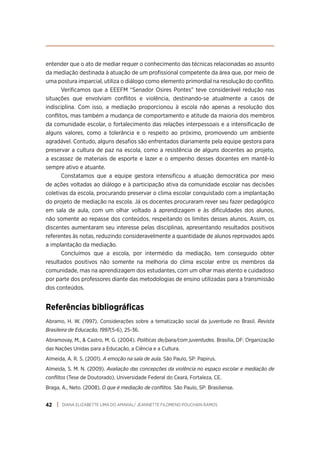 DIANA ELIZABETTE LIMA DO AMARAL/ JEANNETTE FILOMENO POUCHAIN RAMOS
42
entender que o ato de mediar requer o conhecimento das técnicas relacionadas ao assunto
da mediação destinada à atuação de um profissional competente da área que, por meio de
uma postura imparcial, utiliza o diálogo como elemento primordial na resolução do conflito.
Verificamos que a EEEFM “Senador Osires Pontes” teve considerável redução nas
situações que envolviam conflitos e violência, destinando-se atualmente a casos de
indisciplina. Com isso, a mediação proporcionou à escola não apenas a resolução dos
conflitos, mas também a mudança de comportamento e atitude da maioria dos membros
da comunidade escolar, o fortalecimento das relações interpessoais e a intensificação de
alguns valores, como a tolerância e o respeito ao próximo, promovendo um ambiente
agradável. Contudo, alguns desafios são enfrentados diariamente pela equipe gestora para
preservar a cultura de paz na escola, como a resistência de alguns docentes ao projeto,
a escassez de materiais de esporte e lazer e o empenho desses docentes em mantê-lo
sempre ativo e atuante.
Constatamos que a equipe gestora intensificou a atuação democrática por meio
de ações voltadas ao diálogo e à participação ativa da comunidade escolar nas decisões
coletivas da escola, procurando preservar o clima escolar conquistado com a implantação
do projeto de mediação na escola. Já os docentes procuraram rever seu fazer pedagógico
em sala de aula, com um olhar voltado à aprendizagem e às dificuldades dos alunos,
não somente ao repasse dos conteúdos, respeitando os limites desses alunos. Assim, os
discentes aumentaram seu interesse pelas disciplinas, apresentando resultados positivos
referentes às notas, reduzindo consideravelmente a quantidade de alunos reprovados após
a implantação da mediação.
Concluímos que a escola, por intermédio da mediação, tem conseguido obter
resultados positivos não somente na melhoria do clima escolar entre os membros da
comunidade, mas na aprendizagem dos estudantes, com um olhar mais atento e cuidadoso
por parte dos professores diante das metodologias de ensino utilizadas para a transmissão
dos conteúdos.
Referências bibliográficas
Abramo, H. W. (1997). Considerações sobre a tematização social da juventude no Brasil. Revista
Brasileira de Educação, 1997(5-6), 25-36.
Abramovay, M., & Castro, M. G. (2004). Políticas de/para/com juventudes. Brasília, DF: Organização
das Nações Unidas para a Educação, a Ciência e a Cultura.
Almeida, A. R. S. (2001). A emoção na sala de aula. São Paulo, SP: Papirus.
Almeida, S. M. N. (2009). Avaliação das concepções da violência no espaço escolar e mediação de
conflitos (Tese de Doutorado). Universidade Federal do Ceará, Fortaleza, CE.
Braga, A., Neto. (2008). O que é mediação de conflitos. São Paulo, SP: Brasiliense.
 