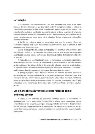CONHECER: DEBATE ENTRE O PÚBLICO E O PRIVADO . Nº 21. 2018 25
Introdução
O contexto escolar está concentrado em uma sociedade que exclui e não inclui,
afetando diretamente os jovens que dela fazem parte. Os comportamentos e os valores da
juventude mudaram, dificultando o relacionamento e a aprendizagem em sala de aula. Com
essas transformações de identidade, o ambiente escolar se torna propício a divergências
e enfrentamentos, movido por sentimentos de falta de solidariedade, falta de consciência,
medo e insegurança, ao passo que o clima educativo deveria proporcionar satisfação a
todos os envolvidos.
A família e a realidade social em que o aluno está inserido também influenciam
o ambiente escolar, pois é por meio dessa bagagem coletiva que se constrói o bom
relacionamento dentro da escola.
Diante desses pontos de partida, a mediação pode constituir uma alternativa para
a solução de conflitos no ambiente escolar por representar uma técnica que promove o
aprendizado social ao auxiliar na formação de um novo modelo de relacionamento entre
as pessoas.
A mediação pode ser utilizada com todos os membros da comunidade escolar como
uma alternativa de política pública. A implementação dessa intervenção não deve interferir
na aprendizagem dos alunos, trata-se de uma ação adotada conforme as condições e
as necessidades da escola considerando as relações envolvidas no conflito – docentes x
núcleo gestor, docentes x docentes, docentes x discentes, docentes x pais.
A principal proposta dessa técnica é resolver os conflitos de modo pacífico no
ambiente escolar, tendo o diálogo entre as partes como elemento primordial nessa ação
conduzida por uma terceira pessoa, que deve assumir uma postura imparcial. Justifica-se,
assim, o objetivo deste artigo: analisar as contribuições positivas e os desafios identificados
pela escola com a implantação da mediação para resolver conflitos e promover a cultura
de paz.
Um olhar sobre as juventudes e suas relações com o
ambiente escolar
A escola é um ambiente de constantes conflitos, devido às dificuldades de
relacionamento com o jovem atual. Sposito (2003) reforça que a desarmonia entre o
ambiente escolar e o universo juvenil gera perdas para todos os membros da comunidade
escolar, pois não proporcionar espaços motivadores de aprendizado e vivências tende a
causar desinteresse, indisciplina e apatia entre os jovens, abrindo caminho para as situações
conflituosas.
 