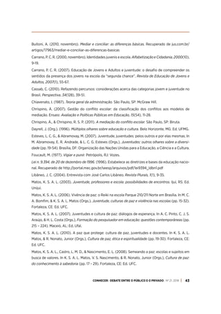 CONHECER: DEBATE ENTRE O PÚBLICO E O PRIVADO . Nº 21. 2018 43
Buitoni, A. (2010, novembro). Mediar e conciliar: as diferenças básicas. Recuperado de jus.com.br/
artigos/17963/mediar-e-conciliar-as-diferencas-basicas
Carrano, P. C. R. (2000, novembro). Identidades juvenis e escola. Alfabetização e Cidadania, 2000(10),
9-19.
Carrano, P. C. R. (2007). Educação de Jovens e Adultos e juventude: o desafio de compreender os
sentidos da presença dos jovens na escola da “segunda chance”. Revista de Educação de Jovens e
Adultos, 2007(1), 55-67.
Cassab, C. (2010). Refazendo percursos: considerações acerca das categorias jovem e juventude no
Brasil. Perspectiva, 34(128), 39-51.
Chiavenato, I. (1987). Teoria geral da administração. São Paulo, SP: McGraw Hill.
Chrispino, Á. (2007). Gestão do conflito escolar: da classificação dos conflitos aos modelos de
mediação. Ensaio: Avaliação e Políticas Públicas em Educação, 15(54), 11-28.
Chrispino, Á., & Chrispino, R. S. P. (2011). A mediação do conflito escolar. São Paulo, SP: Biruta.
Dayrell, J. (Org.). (1996). Múltiplos olhares sobre educação e cultura. Belo Horizonte, MG: Ed. UFMG.
Esteves, L. C. G., & Abramovay, M. (2007). Juventude, juventudes: pelos outros e por elas mesmas. In
M. Abramovay, E. R. Andrade, & L. C. G. Esteves (Orgs.), Juventudes: outros olhares sobre a diversi-
dade (pp. 19-54). Brasília, DF: Organização das Nações Unidas para a Educação, a Ciência e a Cultura.
Foucault, M. (1977). Vigiar e punir. Petrópolis, RJ: Vozes.
Lei n. 9.394, de 20 de dezembro de 1996. (1996). Estabelece as diretrizes e bases da educação nacio-
nal. Recuperado de http://portal.mec.gov.br/seesp/arquivos/pdf/lei9394_ldbn1.pdf
Libâneo, J. C. (2004). Entrevista com José Carlos Libâneo. Revista Plurais, 1(1), 9-35.
Matos, K. S. A. L. (2003). Juventude, professores e escola: possibilidades de encontros. Ijuí, RS: Ed.
Unijuí.
Matos, K. S. A. L. (2006). Vivência de paz: o Reiki na escola Parque 210/211 Norte em Brasília. In M. C.
A. Bomfim, & K. S. A. L. Matos (Orgs.), Juventude, culturas de paz e violência nas escolas (pp. 15-32).
Fortaleza, CE: Ed. UFC.
Matos, K. S. A. L. (2007). Juventudes e cultura de paz: diálogos de esperança. In A. C. Pinto, C. J. S.
Araújo, & H. L. Costa (Orgs.), Formação do pesquisador em educação: questões contemporâneas (pp.
215 – 224). Maceió, AL: Ed. Ufal.
Matos, K. S. A. L. (2010). A paz que protege: cultura de paz, juventudes e docentes. In K. S. A. L.
Matos, & R. Nonato, Junior (Orgs.), Cultura de paz, ética e espiritualidade (pp. 19-30). Fortaleza, CE:
Ed. UFC.
Matos, K. S. A. L., Castro, L. M. D., & Nascimento, E. L. (2008). Semeando a paz: escolas e sujeitos em
busca de valores. In K. S. A. L. Matos, V. S. Nascimento, & R. Nonato, Junior (Orgs.), Cultura de paz:
do conhecimento à sabedoria (pp. 17 - 29). Fortaleza, CE: Ed. UFC.
 