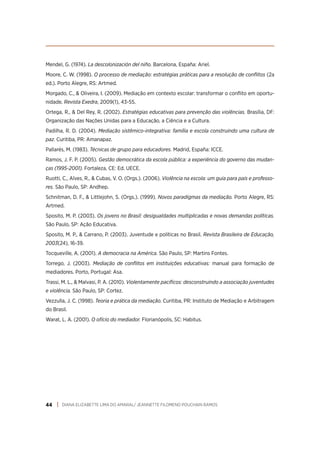 DIANA ELIZABETTE LIMA DO AMARAL/ JEANNETTE FILOMENO POUCHAIN RAMOS
44
Mendel, G. (1974). La descolonización del niño. Barcelona, España: Ariel.
Moore, C. W. (1998). O processo de mediação: estratégias práticas para a resolução de conflitos (2a
ed.). Porto Alegre, RS: Artmed.
Morgado, C., & Oliveira, I. (2009). Mediação em contexto escolar: transformar o conflito em oportu-
nidade. Revista Exedra, 2009(1), 43-55.
Ortega, R., & Del Rey, R. (2002). Estratégias educativas para prevenção das violências. Brasília, DF:
Organização das Nações Unidas para a Educação, a Ciência e a Cultura.
Padilha, R. D. (2004). Mediação sistêmico-integrativa: família e escola construindo uma cultura de
paz. Curitiba, PR: Amanapaz.
Pallarés, M. (1983). Técnicas de grupo para educadores. Madrid, España: ICCE.
Ramos, J. F. P. (2005). Gestão democrática da escola pública: a experiência do governo das mudan-
ças (1995-2001). Fortaleza, CE: Ed. UECE.
Ruotti, C., Alves, R., & Cubas, V. O. (Orgs.). (2006). Violência na escola: um guia para pais e professo-
res. São Paulo, SP: Andhep.
Schnitman, D. F., & Littlejohn, S. (Orgs.). (1999). Novos paradigmas da mediação. Porto Alegre, RS:
Artmed.
Sposito, M. P. (2003). Os jovens no Brasil: desigualdades multiplicadas e novas demandas políticas.
São Paulo, SP: Ação Educativa.
Sposito, M. P., & Carrano, P. (2003). Juventude e políticas no Brasil. Revista Brasileira de Educação,
2003(24), 16-39.
Tocqueville, A. (2001). A democracia na América. São Paulo, SP: Martins Fontes.
Torrego, J. (2003). Mediação de conflitos em instituições educativas: manual para formação de
mediadores. Porto, Portugal: Asa.
Trassi, M. L., & Malvasi, P. A. (2010). Violentamente pacíficos: desconstruindo a associação juventudes
e violência. São Paulo, SP: Cortez.
Vezzulla, J. C. (1998). Teoria e prática da mediação. Curitiba, PR: Instituto de Mediação e Arbitragem
do Brasil.
Warat, L. A. (2001). O ofício do mediador. Florianópolis, SC: Habitus.
 