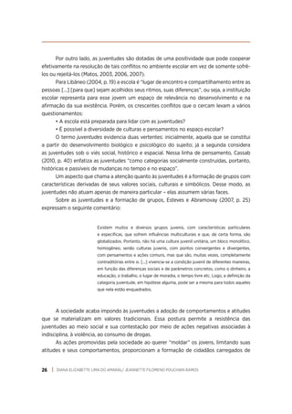 DIANA ELIZABETTE LIMA DO AMARAL/ JEANNETTE FILOMENO POUCHAIN RAMOS
26
Por outro lado, as juventudes são dotadas de uma positividade que pode cooperar
efetivamente na resolução de tais conflitos no ambiente escolar em vez de somente sofrê-
los ou rejeitá-los (Matos, 2003, 2006, 2007).
Para Libâneo (2004, p. 19) a escola é “lugar de encontro e compartilhamento entre as
pessoas [...] [para que] sejam acolhidos seus ritmos, suas diferenças”, ou seja, a instituição
escolar representa para esse jovem um espaço de relevância no desenvolvimento e na
afirmação da sua existência. Porém, os crescentes conflitos que o cercam levam a vários
questionamentos:
• A escola está preparada para lidar com as juventudes?
• É possível a diversidade de culturas e pensamentos no espaço escolar?
O termo juventudes evidencia duas vertentes: inicialmente, aquela que se constitui
a partir do desenvolvimento biológico e psicológico do sujeito; já a segunda considera
as juventudes sob o viés social, histórico e espacial. Nessa linha de pensamento, Cassab
(2010, p. 40) enfatiza as juventudes “como categorias socialmente construídas, portanto,
históricas e passíveis de mudanças no tempo e no espaço”.
Um aspecto que chama a atenção quanto às juventudes é a formação de grupos com
características derivadas de seus valores sociais, culturais e simbólicos. Desse modo, as
juventudes não atuam apenas de maneira particular – elas assumem várias faces.
Sobre as juventudes e a formação de grupos, Esteves e Abramovay (2007, p. 25)
expressam o seguinte comentário:
Existem muitos e diversos grupos juvenis, com características particulares
e específicas, que sofrem influências multiculturais e que, de certa forma, são
globalizados. Portanto, não há uma cultura juvenil unitária, um bloco monolítico,
homogêneo, senão culturas juvenis, com pontos convergentes e divergentes,
com pensamentos e ações comuns, mas que são, muitas vezes, completamente
contraditórias entre si. [...] vivencia-se a condição juvenil de diferentes maneiras,
em função das diferenças sociais e de parâmetros concretos, como o dinheiro, a
educação, o trabalho, o lugar de moradia, o tempo livre etc. Logo, a definição da
categoria juventude, em hipótese alguma, pode ser a mesma para todos aqueles
que nela estão enquadrados.
A sociedade acaba impondo às juventudes a adoção de comportamentos e atitudes
que se materializam em valores tradicionais. Essa postura permite a resistência das
juventudes ao meio social e sua contestação por meio de ações negativas associadas à
indisciplina, à violência, ao consumo de drogas.
As ações promovidas pela sociedade ao querer “moldar” os jovens, limitando suas
atitudes e seus comportamentos, proporcionam a formação de cidadãos carregados de
 