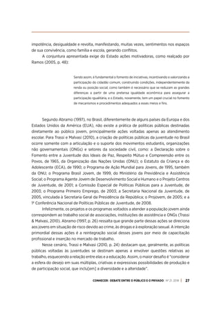 CONHECER: DEBATE ENTRE O PÚBLICO E O PRIVADO . Nº 21. 2018 27
impotência, desigualdade e revolta, manifestando, muitas vezes, sentimentos nos espaços
de sua convivência, como família e escola, gerando conflitos.
A conjuntura apresentada exige do Estado ações motivadoras, como realçado por
Ramos (2005, p. 48):
Sendo assim, é fundamental o fomento de iniciativas, incentivando e valorizando a
participação do cidadão comum, construindo condições, independentemente da
renda ou posição social; como também é necessário que se reduzam as grandes
diferenças a partir de uma pretensa igualdade econômica para assegurar a
participação igualitária, e o Estado, novamente, tem um papel crucial no fomento
de mecanismos e procedimentos adequados a esses meios e fins.
Segundo Abramo (1997), no Brasil, diferentemente de alguns países da Europa e dos
Estados Unidos da América (EUA), não existe a prática de políticas públicas destinadas
diretamente ao público jovem, principalmente ações voltadas apenas ao atendimento
escolar. Para Trassi e Malvasi (2010), a criação de políticas públicas da juventude no Brasil
ocorre somente com a articulação e o suporte dos movimentos estudantis, organizações
não governamentais (ONGs) e setores da sociedade civil, como: a Declaração sobre o
Fomento entre a Juventude dos Ideais de Paz, Respeito Mútuo e Compreensão entre os
Povos, de 1965, da Organização das Nações Unidas (ONU); o Estatuto da Criança e do
Adolescente (ECA), de 1990; o Programa de Ação Mundial para Jovens, de 1995, também
da ONU; o Programa Brasil Jovem, de 1999, do Ministério da Previdência e Assistência
Social; o Programa Agente Jovem de Desenvolvimento Social e Humano e o Projeto Centros
de Juventude, de 2001; a Comissão Especial de Políticas Públicas para a Juventude, de
2003; o Programa Primeiro Emprego, de 2003; a Secretaria Nacional da Juventude, de
2005, vinculada à Secretaria Geral da Presidência da República; o Projovem, de 2005; e a
1ª Conferência Nacional de Políticas Públicas de Juventude, de 2008.
Infelizmente, os projetos e os programas voltados a atender a população jovem ainda
correspondem ao trabalho social de associações, instituições de assistência e ONGs (Trassi
& Malvasi, 2010). Abramo (1997, p. 26) ressalta que grande parte dessas ações se direciona
aos jovens em situação de risco devido ao crime, às drogas e à exploração sexual. A intenção
primordial dessas ações é a reintegração social desses jovens por meio de capacitação
profissional e inserção no mercado de trabalho.
Nesse cenário, Trassi e Malvasi (2010, p. 24) destacam que, geralmente, as políticas
públicas voltadas às juventudes se destinam apenas a envolver questões relativas ao
trabalho, esquecendo a relação entre elas e a educação. Assim, o maior desafio é “considerar
a esfera do desejo em suas múltiplas, criativas e expressivas possibilidades de produção e
de participação social, que inclu[em] a diversidade e a alteridade”.
 
