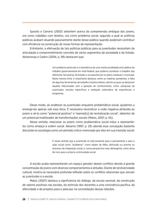 DIANA ELIZABETTE LIMA DO AMARAL/ JEANNETTE FILOMENO POUCHAIN RAMOS
28
Sposito e Carrano (2003) advertem acerca da compreensão ambígua dos jovens,
ora como cidadãos com direitos, ora como problema social, segundo a qual as políticas
públicas acabam atuando passivamente diante desse público quando poderiam contribuir
com eficiência na construção de novas formas de representação.
Entretanto, a efetivação de tais políticas públicas para as juventudes necessitam da
articulação e comprometimento concreto de vários segmentos da sociedade e do Estado.
Abramovay e Castro (2004, p. 99) destacam que:
Um problema particular é a inexistência de uma institucionalidade articuladora do
trabalho governamental em nível federal, que poderia coordenar o trabalho das
diferentes Secretarias de Estado e as experiências no plano estadual e municipal.
Nesta mesma linha, é importante destacar, entre as matérias pendentes, a falta
de algumas ferramentas de trabalho imprescindíveis, dentre as quais se destacam
aquelas relacionadas com a geração de conhecimento, como: pesquisas de
juventudes, estudos específicos e avaliação sistemática de experiências e
programas.
Desse modo, ao enaltecer as juventudes enquanto problemática social, ajudamos a
enxergá-las apenas sob essa ótica. É necessário reconstruir a visão negativa atribuída ao
jovem e vê-lo como “potencial positivo” e “exempl[o] de revitalização social”, detentor de
um potencial mobilizador de transformações sociais (Matos, 2007, p. 65).
Nesse sentido, relacionar os jovens como problemática social induz a representá-
los como ameaça à ordem social. Abramo (1997, p. 29) aborda essa concepção bastante
discutida na sociologia como um período crítico vivenciado por eles em sua inserção social:
É nesse sentido que a juventude só está presente para o pensamento e para a
ação social como “problema”: como objeto de falha, disfunção ou anomia no
processo de integração social; e, numa perspectiva mais abrangente, como tema
de risco para a própria continuidade social.
A escola acaba representando um espaço gerador desses conflitos devido à grande
concentração de jovens com diversos comportamentos e atitudes. Diante de tal diversidade
cultural, mostra-se necessária profunda reflexão sobre os conflitos relacionais que cercam
as juventudes e a escola.
Matos (2007) destaca a significância do diálogo, da escuta sensível, da construção
de valores positivos nas escolas, do estímulo dos docentes a uma convivência pacífica, da
afetividade e de projetos para e pela paz na consolidação dessas relações.
 