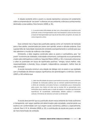 CONHECER: DEBATE ENTRE O PÚBLICO E O PRIVADO . Nº 21. 2018 29
A relação existente entre o jovem e a escola representa o processo em andamento
sobre a compreensão de “ser jovem” e oferecer, em seu ambiente, vivências e conhecimentos
destinados a esse público. Para Carrano (2000, p. 16),
[...] a escola sinaliza dificuldades de lidar com a diversidade que caracteriza esta
juventude, sendo a homogeneidade muito mais desejável à cultura escolar do que
a noção de heterogeneidade quer seja ela de faixa etária, de gênero, de classe, de
cultura regional ou ética.
Esse contexto traz a figura das juventudes apenas como um momento de transição
para a fase adulta, caracterizada por jovens sem opinião, anseio e atitudes próprias. Essa
suposta falta de maturidade necessita de constante acompanhamento e controle para que
não adentrem o mundo da violência e das drogas.
Entretanto, a ideia negativa construída sobre os jovens é contraditória, pois “ser
jovem” é sinônimo de vitalidade, criatividade e dinamismo, contrapondo-se ao pensamento
criado sobre delinquência e violência. Segundo Matos (2003, p. 32), é necessário direcionar
o olhar às juventudes em busca de significados positivos: “amigos, futuro melhor, vida,
responsabilidade e diversão, força, coragem, independência, passagem, melhor fase da
vida, transição”.
A escola necessita construir uma relação de diálogo com os jovens e sua realidade
com a finalidade de oferecer espaços significativos de aprendizagem e vivências. Carrano
(2007, p. 60) enfatiza que
[...] além das dificuldades de acesso e permanência na escola, os jovens enfrentam
a realidade de instituições públicas que se orientam predominantemente para
a oferta de conteúdos curriculares formais e considerados pouco interessantes
pelos jovens. Isso implica em dizer que as escolas têm se apresentado como
instituições pouco abertas para a criação de espaços e situações que favoreçam
experiências de sociabilidade, solidariedade, debates públicos e atividades
culturais e formativas de natureza curricular ou extraescolar.
A escola deve permitir que as juventudes atuem nesse ambiente de modo autônomo
e transparente, sem seguir padrões pré-determinados pela sociedade, caracterizando sua
essência em conformidade com sua origem social, econômica, política e, especialmente,
cultural. Para S. M. N. Almeida (2009, p. 22), a contribuição da escola aos jovens vai além
da mera transmissão de conteúdo:
 