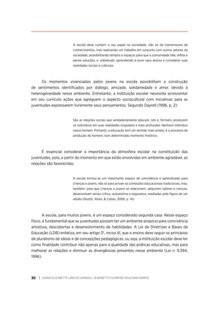 DIANA ELIZABETTE LIMA DO AMARAL/ JEANNETTE FILOMENO POUCHAIN RAMOS
30
A escola deve cumprir o seu papel na sociedade, não só de transmissora de
conhecimentos, mas realizando um trabalho em conjunto com outros setores da
sociedade, possibilitando tempos e espaços para que a comunidade fale, reflita e
pense soluções, e, sobretudo, aprendendo a ouvir seus alunos e considerar suas
realidades sociais e culturais.
Os momentos vivenciados pelos jovens na escola possibilitam a construção
de sentimentos identificados por diálogo, amizade, solidariedade e amor, devido à
heterogeneidade nesse ambiente. Entretanto, a instituição escolar necessita acrescentar
em seu currículo ações que agreguem o aspecto sociocultural com iniciativas para as
juventudes expressarem livremente seus pensamentos. Segundo Dayrell (1996, p. 2):
São as relações sociais que verdadeiramente educam, isto é, formam, produzem
os indivíduos em suas realidades singulares e mais profundas. Nenhum indivíduo
nasce homem. Portanto, a educação tem um sentido mais amplo, é o processo de
produção de homens num determinado momento histórico.
É essencial considerar a importância da atmosfera escolar na constituição das
juventudes, pois, a partir do momento em que estão envolvidas em ambiente agradável, as
relações são favorecidas.
A escola tornou-se um importante espaço de convivência e aprendizado para
crianças e jovens, não só para prover os conteúdos educacionais tradicionais, mas,
também, para que crianças e jovens se relacionem, adquiram valores e crenças,
desenvolvam senso crítico, autoestima e segurança, mediadas pela figura de um
adulto (Ruotti, Alves, & Cubas, 2006, p. 14).
A escola, para muitos jovens, é um espaço considerado segunda casa. Nesse espaço
físico, é fundamental que as juventudes possam ter um ambiente propício para convivência
amistosa, descobertas e desenvolvimento de habilidades. A Lei de Diretrizes e Bases da
Educação (LDB) enfatiza, em seu artigo 3º, inciso III, que o ensino deve seguir os princípios
de pluralismo de ideias e de concepções pedagógicas, ou seja, a instituição escolar deve ter
como finalidade contribuir não apenas para a qualidade das práticas educativas, mas para
melhorar as relações e diminuir as divergências presentes nesse ambiente (Lei n. 9.394,
1996).
 