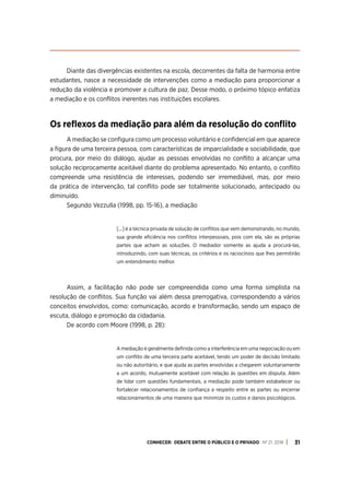 CONHECER: DEBATE ENTRE O PÚBLICO E O PRIVADO . Nº 21. 2018 31
Diante das divergências existentes na escola, decorrentes da falta de harmonia entre
estudantes, nasce a necessidade de intervenções como a mediação para proporcionar a
redução da violência e promover a cultura de paz. Desse modo, o próximo tópico enfatiza
a mediação e os conflitos inerentes nas instituições escolares.
Os reflexos da mediação para além da resolução do conflito
A mediação se configura como um processo voluntário e confidencial em que aparece
a figura de uma terceira pessoa, com características de imparcialidade e sociabilidade, que
procura, por meio do diálogo, ajudar as pessoas envolvidas no conflito a alcançar uma
solução reciprocamente aceitável diante do problema apresentado. No entanto, o conflito
compreende uma resistência de interesses, podendo ser irremediável, mas, por meio
da prática de intervenção, tal conflito pode ser totalmente solucionado, antecipado ou
diminuído.
Segundo Vezzulla (1998, pp. 15-16), a mediação
[...] é a técnica privada de solução de conflitos que vem demonstrando, no mundo,
sua grande eficiência nos conflitos interpessoais, pois com ela, são as próprias
partes que acham as soluções. O mediador somente as ajuda a procurá-las,
introduzindo, com suas técnicas, os critérios e os raciocínios que lhes permitirão
um entendimento melhor.
Assim, a facilitação não pode ser compreendida como uma forma simplista na
resolução de conflitos. Sua função vai além dessa prerrogativa, correspondendo a vários
conceitos envolvidos, como: comunicação, acordo e transformação, sendo um espaço de
escuta, diálogo e promoção da cidadania.
De acordo com Moore (1998, p. 28):
A mediação é geralmente definida como a interferência em uma negociação ou em
um conflito de uma terceira parte aceitável, tendo um poder de decisão limitado
ou não autoritário, e que ajuda as partes envolvidas a chegarem voluntariamente
a um acordo, mutuamente aceitável com relação às questões em disputa. Além
de lidar com questões fundamentais, a mediação pode também estabelecer ou
fortalecer relacionamentos de confiança a respeito entre as partes ou encerrar
relacionamentos de uma maneira que minimize os custos e danos psicológicos.
 
