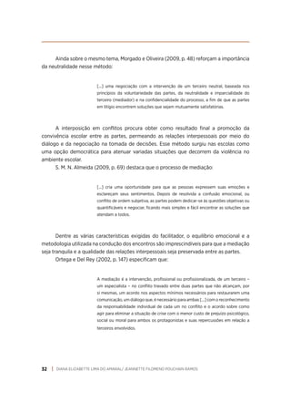 DIANA ELIZABETTE LIMA DO AMARAL/ JEANNETTE FILOMENO POUCHAIN RAMOS
32
Ainda sobre o mesmo tema, Morgado e Oliveira (2009, p. 48) reforçam a importância
da neutralidade nesse método:
[...] uma negociação com a intervenção de um terceiro neutral, baseada nos
princípios da voluntariedade das partes, da neutralidade e imparcialidade do
terceiro (mediador) e na confidencialidade do processo, a fim de que as partes
em litígio encontrem soluções que sejam mutuamente satisfatórias.
A interposição em conflitos procura obter como resultado final a promoção da
convivência escolar entre as partes, permeando as relações interpessoais por meio do
diálogo e da negociação na tomada de decisões. Esse método surgiu nas escolas como
uma opção democrática para atenuar variadas situações que decorrem da violência no
ambiente escolar.
S. M. N. Almeida (2009, p. 69) destaca que o processo de mediação:
[...] cria uma oportunidade para que as pessoas expressem suas emoções e
esclareçam seus sentimentos. Depois de resolvida a confusão emocional, ou
conflito de ordem subjetiva, as partes podem dedicar-se às questões objetivas ou
quantificáveis e negociar, ficando mais simples e fácil encontrar as soluções que
atendam a todos.
Dentre as várias características exigidas do facilitador, o equilíbrio emocional e a
metodologia utilizada na condução dos encontros são imprescindíveis para que a mediação
seja tranquila e a qualidade das relações interpessoais seja preservada entre as partes.
Ortega e Del Rey (2002, p. 147) especificam que:
A mediação é a intervenção, profissional ou profissionalizada, de um terceiro –
um especialista – no conflito travado entre duas partes que não alcançam, por
si mesmas, um acordo nos aspectos mínimos necessários para restaurarem uma
comunicação, um diálogo que, é necessário para ambas [...] com o reconhecimento
da responsabilidade individual de cada um no conflito e o acordo sobre como
agir para eliminar a situação de crise com o menor custo de prejuízo psicológico,
social ou moral para ambos os protagonistas e suas repercussões em relação a
terceiros envolvidos.
 
