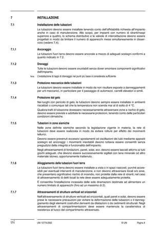 © UNI Pagina 8UNI 10779:2002
7 INSTALLAZIONE
7.1 Installazione delle tubazioni
Le tubazioni devono essere installate tenendo conto dell’afﬁdabilità richiesta all’impianto
anche in caso di manutenzione. Allo scopo, per impianti con numero di idranti/naspi
superiore a quattro, lo schema distributivo e le valvole di intercettazione devono essere
progettati in modo da limitare il numero di apparecchi messi simultaneamente in disser-
vizio (vedere 7.4).
7.1.1 Ancoraggio
Le tubazioni fuori terra devono essere ancorate a mezzo di adeguati sostegni conformi a
quanto indicato in 7.2.
7.1.2 Drenaggi
Tutte le tubazioni devono essere svuotabili senza dover smontare componenti signiﬁcativi
dell'impianto.
Nota L’installazione di tappi di drenaggio nei punti più bassi è considerata sufﬁciente.
7.1.3 Protezione meccanica delle tubazioni
Le tubazioni devono essere installate in modo da non risultare esposte a danneggiamenti
per urti meccanici, in particolare per il passaggio di automezzi, carrelli elevatori e simili.
7.1.4 Protezione dal gelo
Nei luoghi con pericolo di gelo, le tubazioni devono sempre essere installate in ambienti
riscaldati o comunque tali che la temperatura non scenda mai al di sotto di 4 °C.
Qualora tratti di tubazione dovessero necessariamente attraversare zone a rischio di gelo,
devono essere previste e adottate le necessarie protezioni, tenendo conto delle particolari
condizioni climatiche.
7.1.5 Tubazioni in zone sismiche
Nelle zone deﬁnite sismiche secondo la legislazione vigente in materia, la rete di
tubazioni deve essere realizzata in modo da evitare rotture per effetto dei movimenti
tellurici.
Devono essere prevenuti eccessivi spostamenti od oscillazioni dei tubi mediante appositi
sostegni ed ancoraggi: i movimenti inevitabili devono tuttavia essere consentiti senza
pregiudizio della integrità e funzionalità dell'impianto.
Negli attraversamenti di fondazioni, pareti, solai, ecc. devono essere lasciati attorno ai tubi
giochi adeguati, che devono essere successivamente sigillati con lana minerale od altro
materiale idoneo, opportunamente trattenuto.
7.1.6 Alloggiamento delle tubazioni fuori terra
Le tubazioni fuori terra devono essere installate a vista o in spazi nascosti, purché acces-
sibili per eventuali interventi di manutenzione, e non devono attraversare locali e/o aree,
che presentano signiﬁcativo rischio di incendio, non protette dalla rete di idranti; nel caso
di attraversamento di detti locali la rete deve essere adeguatamente protetta.
È consentita l'installazione incassata delle sole diramazioni destinate ad alimentare un
numero limitato di apparecchi (ﬁno ad un massimo di 2).
7.1.7 Attraversamenti di strutture verticali ed orizzontali
Nell'attraversamento di strutture verticali ed orizzontali, quali pareti e solai, devono essere
prese le necessarie precauzioni per evitare la deformazione delle tubazioni o il danneg-
giamento degli elementi costruttivi derivanti da dilatazioni o da cedimenti strutturali. Negli
attraversamenti di compartimentazioni deve essere mantenuta la caratteristica di
resistenza al fuoco del compartimento attraversato.
 
