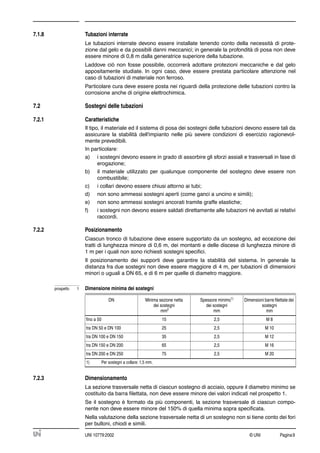 © UNI Pagina9UNI 10779:2002
7.1.8 Tubazioni interrate
Le tubazioni interrate devono essere installate tenendo conto della necessità di prote-
zione dal gelo e da possibili danni meccanici; in generale la profondità di posa non deve
essere minore di 0,8 m dalla generatrice superiore della tubazione.
Laddove ciò non fosse possibile, occorrerà adottare protezioni meccaniche e dal gelo
appositamente studiate. In ogni caso, deve essere prestata particolare attenzione nel
caso di tubazioni di materiale non ferroso.
Particolare cura deve essere posta nei riguardi della protezione delle tubazioni contro la
corrosione anche di origine elettrochimica.
7.2 Sostegni delle tubazioni
7.2.1 Caratteristiche
Il tipo, il materiale ed il sistema di posa dei sostegni delle tubazioni devono essere tali da
assicurare la stabilità dell'impianto nelle più severe condizioni di esercizio ragionevol-
mente prevedibili.
In particolare:
a) i sostegni devono essere in grado di assorbire gli sforzi assiali e trasversali in fase di
erogazione;
b) il materiale utilizzato per qualunque componente del sostegno deve essere non
combustibile;
c) i collari devono essere chiusi attorno ai tubi;
d) non sono ammessi sostegni aperti (come ganci a uncino e simili);
e) non sono ammessi sostegni ancorati tramite graffe elastiche;
f) i sostegni non devono essere saldati direttamente alle tubazioni né avvitati ai relativi
raccordi.
7.2.2 Posizionamento
Ciascun tronco di tubazione deve essere supportato da un sostegno, ad eccezione dei
tratti di lunghezza minore di 0,6 m, dei montanti e delle discese di lunghezza minore di
1 m per i quali non sono richiesti sostegni speciﬁci.
Il posizionamento dei supporti deve garantire la stabilità del sistema. In generale la
distanza fra due sostegni non deve essere maggiore di 4 m, per tubazioni di dimensioni
minori o uguali a DN 65, e di 6 m per quelle di diametro maggiore.
7.2.3 Dimensionamento
La sezione trasversale netta di ciascun sostegno di acciaio, oppure il diametro minimo se
costituito da barra ﬁlettata, non deve essere minore dei valori indicati nel prospetto 1.
Se il sostegno è formato da più componenti, la sezione trasversale di ciascun compo-
nente non deve essere minore del 150% di quella minima sopra speciﬁcata.
Nella valutazione della sezione trasversale netta di un sostegno non si tiene conto dei fori
per bulloni, chiodi e simili.
prospetto 1 Dimensione minima dei sostegni
DN Minima sezione netta
dei sostegni
mm2
Spessore minimo1)
dei sostegni
mm
Dimensioni barre ﬁlettate dei
sostegni
mm
ﬁno a 50 15 2,5 M 8
tra DN 50 e DN 100 25 2,5 M 10
tra DN 100 e DN 150 35 2,5 M 12
tra DN 150 e DN 200 65 2,5 M 16
tra DN 200 e DN 250 75 2,5 M 20
1) Per sostegni a collare: 1,5 mm.
 